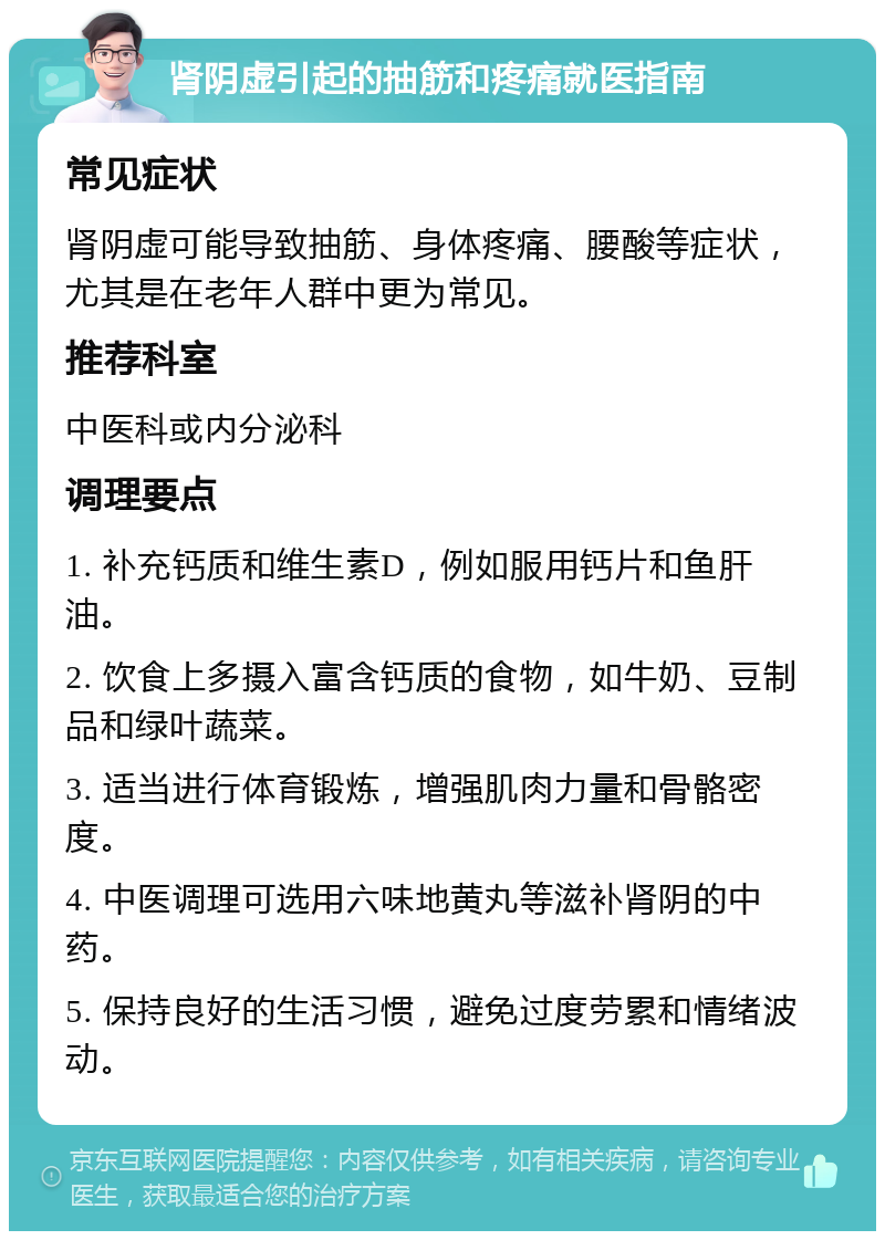 肾阴虚引起的抽筋和疼痛就医指南 常见症状 肾阴虚可能导致抽筋、身体疼痛、腰酸等症状，尤其是在老年人群中更为常见。 推荐科室 中医科或内分泌科 调理要点 1. 补充钙质和维生素D，例如服用钙片和鱼肝油。 2. 饮食上多摄入富含钙质的食物，如牛奶、豆制品和绿叶蔬菜。 3. 适当进行体育锻炼，增强肌肉力量和骨骼密度。 4. 中医调理可选用六味地黄丸等滋补肾阴的中药。 5. 保持良好的生活习惯，避免过度劳累和情绪波动。