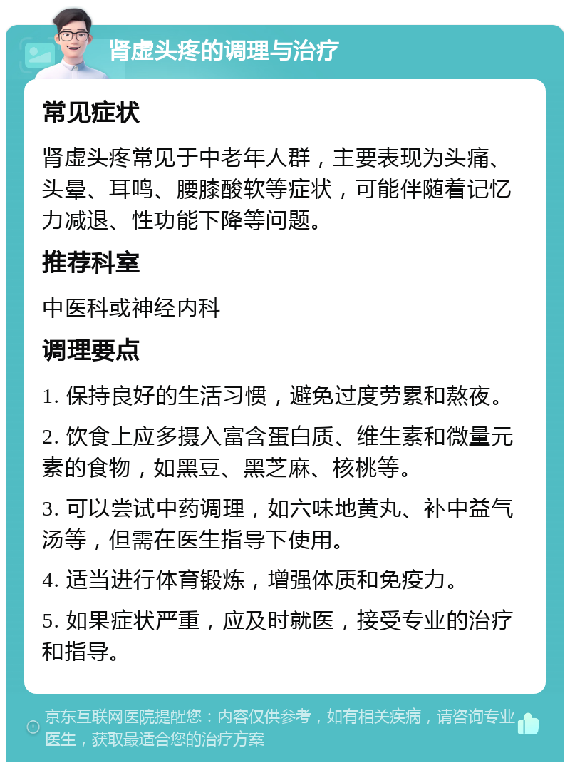 肾虚头疼的调理与治疗 常见症状 肾虚头疼常见于中老年人群，主要表现为头痛、头晕、耳鸣、腰膝酸软等症状，可能伴随着记忆力减退、性功能下降等问题。 推荐科室 中医科或神经内科 调理要点 1. 保持良好的生活习惯，避免过度劳累和熬夜。 2. 饮食上应多摄入富含蛋白质、维生素和微量元素的食物，如黑豆、黑芝麻、核桃等。 3. 可以尝试中药调理，如六味地黄丸、补中益气汤等，但需在医生指导下使用。 4. 适当进行体育锻炼，增强体质和免疫力。 5. 如果症状严重，应及时就医，接受专业的治疗和指导。