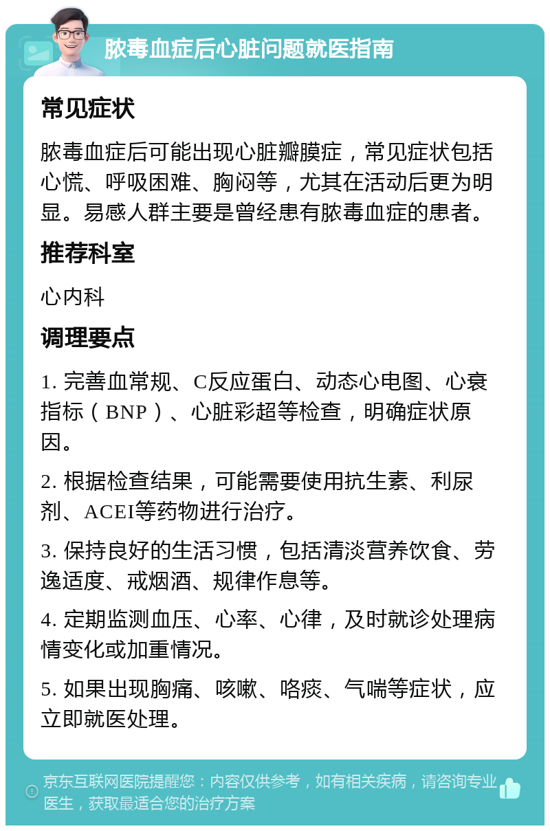 脓毒血症后心脏问题就医指南 常见症状 脓毒血症后可能出现心脏瓣膜症，常见症状包括心慌、呼吸困难、胸闷等，尤其在活动后更为明显。易感人群主要是曾经患有脓毒血症的患者。 推荐科室 心内科 调理要点 1. 完善血常规、C反应蛋白、动态心电图、心衰指标（BNP）、心脏彩超等检查，明确症状原因。 2. 根据检查结果，可能需要使用抗生素、利尿剂、ACEI等药物进行治疗。 3. 保持良好的生活习惯，包括清淡营养饮食、劳逸适度、戒烟酒、规律作息等。 4. 定期监测血压、心率、心律，及时就诊处理病情变化或加重情况。 5. 如果出现胸痛、咳嗽、咯痰、气喘等症状，应立即就医处理。