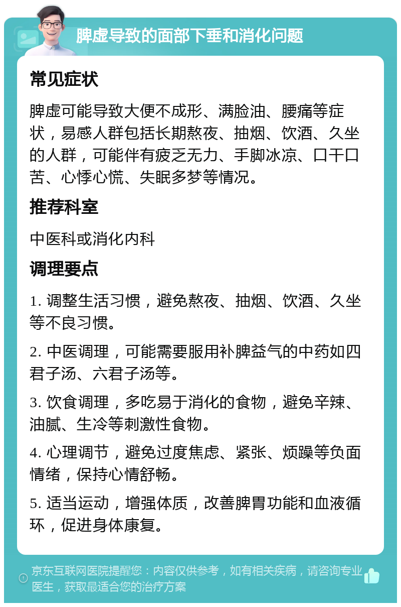 脾虚导致的面部下垂和消化问题 常见症状 脾虚可能导致大便不成形、满脸油、腰痛等症状，易感人群包括长期熬夜、抽烟、饮酒、久坐的人群，可能伴有疲乏无力、手脚冰凉、口干口苦、心悸心慌、失眠多梦等情况。 推荐科室 中医科或消化内科 调理要点 1. 调整生活习惯，避免熬夜、抽烟、饮酒、久坐等不良习惯。 2. 中医调理，可能需要服用补脾益气的中药如四君子汤、六君子汤等。 3. 饮食调理，多吃易于消化的食物，避免辛辣、油腻、生冷等刺激性食物。 4. 心理调节，避免过度焦虑、紧张、烦躁等负面情绪，保持心情舒畅。 5. 适当运动，增强体质，改善脾胃功能和血液循环，促进身体康复。