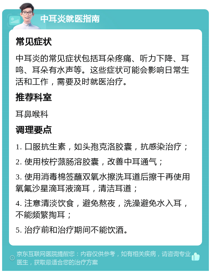 中耳炎就医指南 常见症状 中耳炎的常见症状包括耳朵疼痛、听力下降、耳鸣、耳朵有水声等。这些症状可能会影响日常生活和工作，需要及时就医治疗。 推荐科室 耳鼻喉科 调理要点 1. 口服抗生素，如头孢克洛胶囊，抗感染治疗； 2. 使用桉柠蒎肠溶胶囊，改善中耳通气； 3. 使用消毒棉签蘸双氧水擦洗耳道后擦干再使用氧氟沙星滴耳液滴耳，清洁耳道； 4. 注意清淡饮食，避免熬夜，洗澡避免水入耳，不能频繁掏耳； 5. 治疗前和治疗期间不能饮酒。