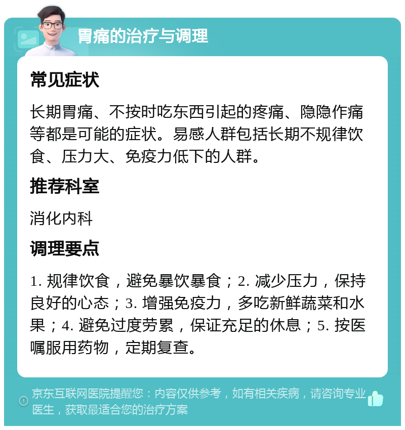 胃痛的治疗与调理 常见症状 长期胃痛、不按时吃东西引起的疼痛、隐隐作痛等都是可能的症状。易感人群包括长期不规律饮食、压力大、免疫力低下的人群。 推荐科室 消化内科 调理要点 1. 规律饮食，避免暴饮暴食；2. 减少压力，保持良好的心态；3. 增强免疫力，多吃新鲜蔬菜和水果；4. 避免过度劳累，保证充足的休息；5. 按医嘱服用药物，定期复查。