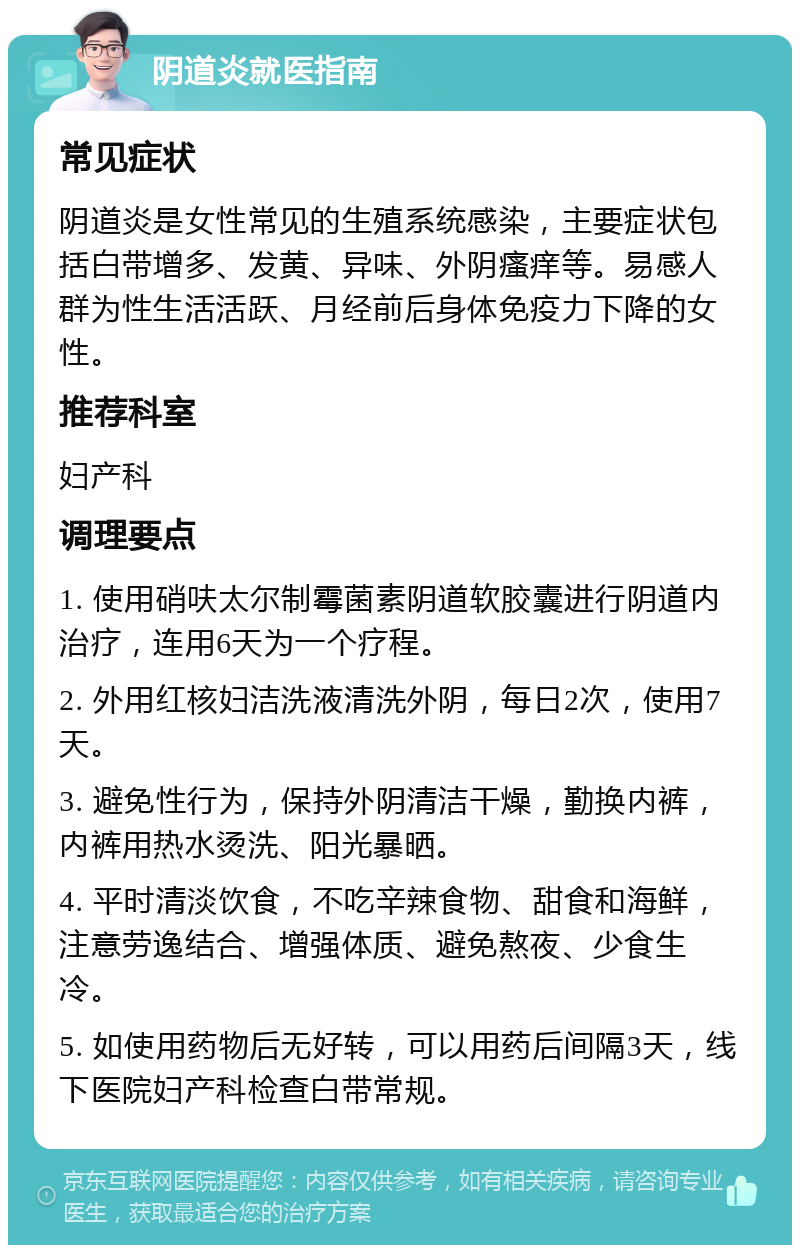 阴道炎就医指南 常见症状 阴道炎是女性常见的生殖系统感染，主要症状包括白带增多、发黄、异味、外阴瘙痒等。易感人群为性生活活跃、月经前后身体免疫力下降的女性。 推荐科室 妇产科 调理要点 1. 使用硝呋太尔制霉菌素阴道软胶囊进行阴道内治疗，连用6天为一个疗程。 2. 外用红核妇洁洗液清洗外阴，每日2次，使用7天。 3. 避免性行为，保持外阴清洁干燥，勤换内裤，内裤用热水烫洗、阳光暴晒。 4. 平时清淡饮食，不吃辛辣食物、甜食和海鲜，注意劳逸结合、增强体质、避免熬夜、少食生冷。 5. 如使用药物后无好转，可以用药后间隔3天，线下医院妇产科检查白带常规。