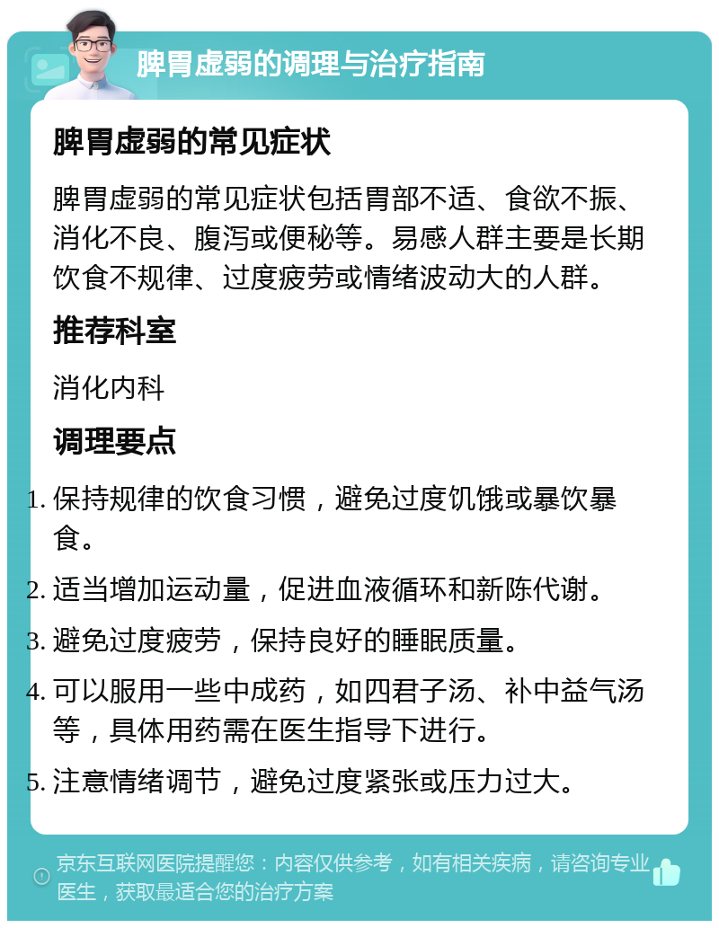 脾胃虚弱的调理与治疗指南 脾胃虚弱的常见症状 脾胃虚弱的常见症状包括胃部不适、食欲不振、消化不良、腹泻或便秘等。易感人群主要是长期饮食不规律、过度疲劳或情绪波动大的人群。 推荐科室 消化内科 调理要点 保持规律的饮食习惯，避免过度饥饿或暴饮暴食。 适当增加运动量，促进血液循环和新陈代谢。 避免过度疲劳，保持良好的睡眠质量。 可以服用一些中成药，如四君子汤、补中益气汤等，具体用药需在医生指导下进行。 注意情绪调节，避免过度紧张或压力过大。