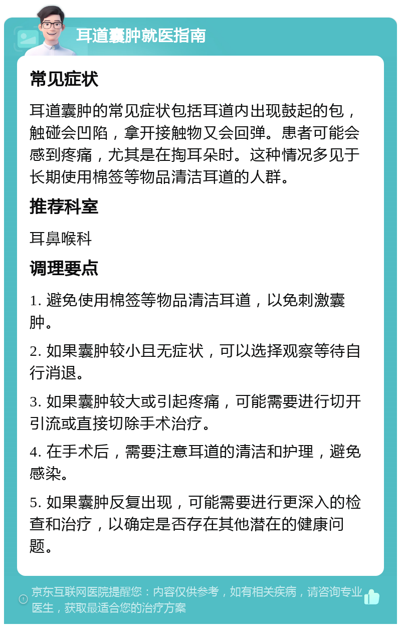 耳道囊肿就医指南 常见症状 耳道囊肿的常见症状包括耳道内出现鼓起的包，触碰会凹陷，拿开接触物又会回弹。患者可能会感到疼痛，尤其是在掏耳朵时。这种情况多见于长期使用棉签等物品清洁耳道的人群。 推荐科室 耳鼻喉科 调理要点 1. 避免使用棉签等物品清洁耳道，以免刺激囊肿。 2. 如果囊肿较小且无症状，可以选择观察等待自行消退。 3. 如果囊肿较大或引起疼痛，可能需要进行切开引流或直接切除手术治疗。 4. 在手术后，需要注意耳道的清洁和护理，避免感染。 5. 如果囊肿反复出现，可能需要进行更深入的检查和治疗，以确定是否存在其他潜在的健康问题。