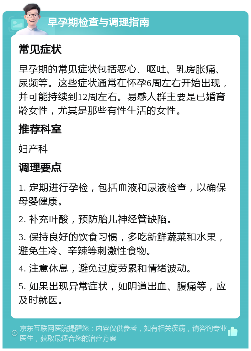 早孕期检查与调理指南 常见症状 早孕期的常见症状包括恶心、呕吐、乳房胀痛、尿频等。这些症状通常在怀孕6周左右开始出现，并可能持续到12周左右。易感人群主要是已婚育龄女性，尤其是那些有性生活的女性。 推荐科室 妇产科 调理要点 1. 定期进行孕检，包括血液和尿液检查，以确保母婴健康。 2. 补充叶酸，预防胎儿神经管缺陷。 3. 保持良好的饮食习惯，多吃新鲜蔬菜和水果，避免生冷、辛辣等刺激性食物。 4. 注意休息，避免过度劳累和情绪波动。 5. 如果出现异常症状，如阴道出血、腹痛等，应及时就医。