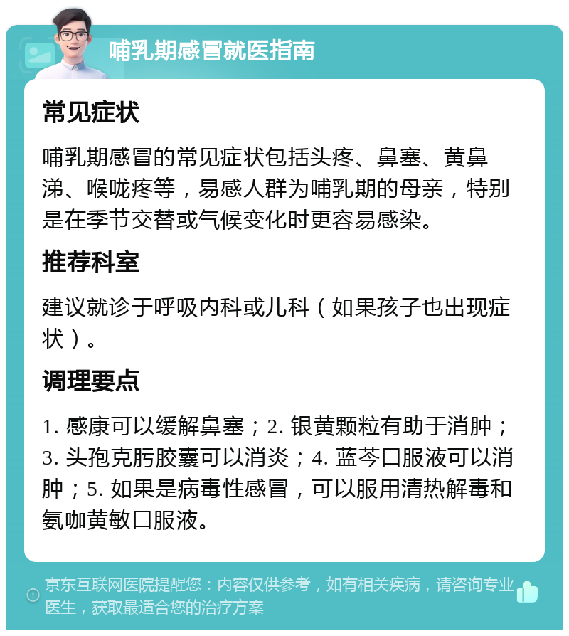 哺乳期感冒就医指南 常见症状 哺乳期感冒的常见症状包括头疼、鼻塞、黄鼻涕、喉咙疼等，易感人群为哺乳期的母亲，特别是在季节交替或气候变化时更容易感染。 推荐科室 建议就诊于呼吸内科或儿科（如果孩子也出现症状）。 调理要点 1. 感康可以缓解鼻塞；2. 银黄颗粒有助于消肿；3. 头孢克肟胶囊可以消炎；4. 蓝芩口服液可以消肿；5. 如果是病毒性感冒，可以服用清热解毒和氨咖黄敏口服液。