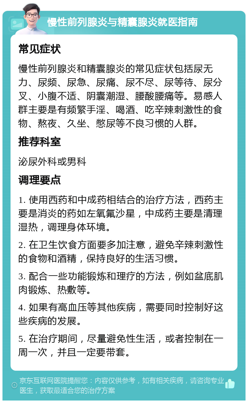 慢性前列腺炎与精囊腺炎就医指南 常见症状 慢性前列腺炎和精囊腺炎的常见症状包括尿无力、尿频、尿急、尿痛、尿不尽、尿等待、尿分叉、小腹不适、阴囊潮湿、腰酸腰痛等。易感人群主要是有频繁手淫、喝酒、吃辛辣刺激性的食物、熬夜、久坐、憋尿等不良习惯的人群。 推荐科室 泌尿外科或男科 调理要点 1. 使用西药和中成药相结合的治疗方法，西药主要是消炎的药如左氧氟沙星，中成药主要是清理湿热，调理身体环境。 2. 在卫生饮食方面要多加注意，避免辛辣刺激性的食物和酒精，保持良好的生活习惯。 3. 配合一些功能锻炼和理疗的方法，例如盆底肌肉锻炼、热敷等。 4. 如果有高血压等其他疾病，需要同时控制好这些疾病的发展。 5. 在治疗期间，尽量避免性生活，或者控制在一周一次，并且一定要带套。