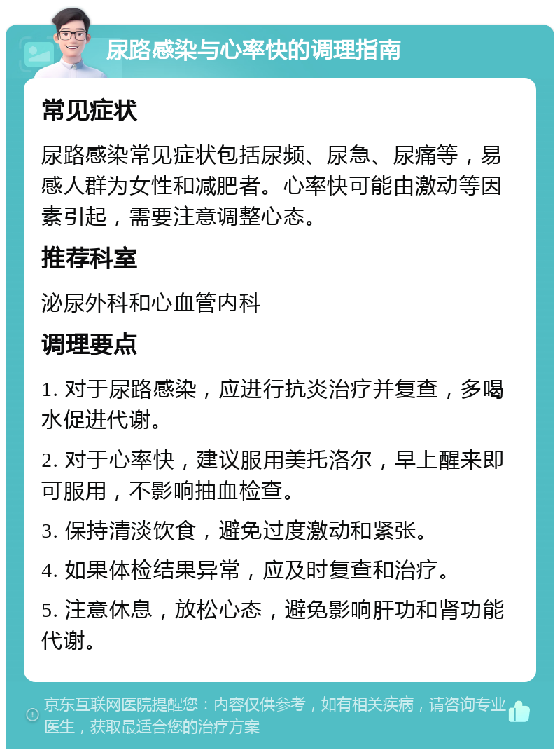 尿路感染与心率快的调理指南 常见症状 尿路感染常见症状包括尿频、尿急、尿痛等，易感人群为女性和减肥者。心率快可能由激动等因素引起，需要注意调整心态。 推荐科室 泌尿外科和心血管内科 调理要点 1. 对于尿路感染，应进行抗炎治疗并复查，多喝水促进代谢。 2. 对于心率快，建议服用美托洛尔，早上醒来即可服用，不影响抽血检查。 3. 保持清淡饮食，避免过度激动和紧张。 4. 如果体检结果异常，应及时复查和治疗。 5. 注意休息，放松心态，避免影响肝功和肾功能代谢。