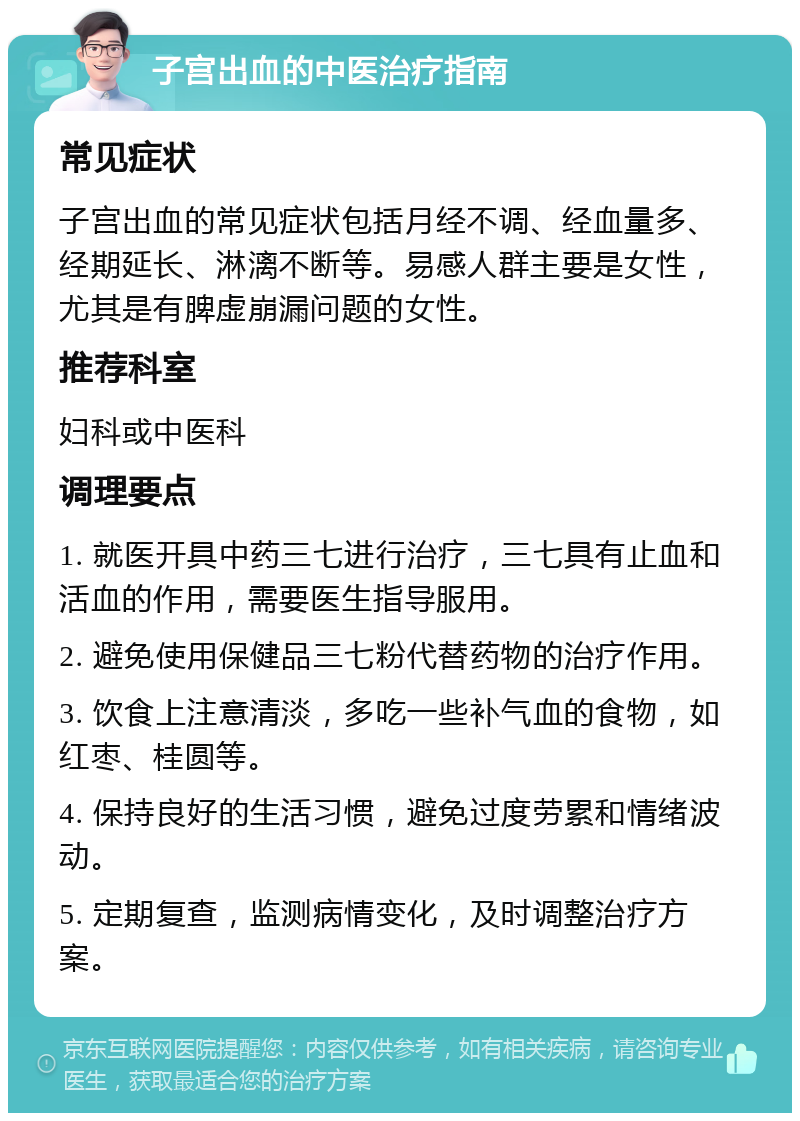 子宫出血的中医治疗指南 常见症状 子宫出血的常见症状包括月经不调、经血量多、经期延长、淋漓不断等。易感人群主要是女性，尤其是有脾虚崩漏问题的女性。 推荐科室 妇科或中医科 调理要点 1. 就医开具中药三七进行治疗，三七具有止血和活血的作用，需要医生指导服用。 2. 避免使用保健品三七粉代替药物的治疗作用。 3. 饮食上注意清淡，多吃一些补气血的食物，如红枣、桂圆等。 4. 保持良好的生活习惯，避免过度劳累和情绪波动。 5. 定期复查，监测病情变化，及时调整治疗方案。