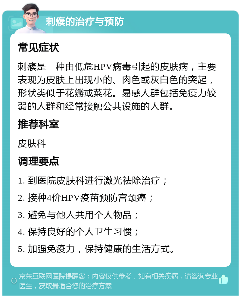 刺瘊的治疗与预防 常见症状 刺瘊是一种由低危HPV病毒引起的皮肤病，主要表现为皮肤上出现小的、肉色或灰白色的突起，形状类似于花瓣或菜花。易感人群包括免疫力较弱的人群和经常接触公共设施的人群。 推荐科室 皮肤科 调理要点 1. 到医院皮肤科进行激光祛除治疗； 2. 接种4价HPV疫苗预防宫颈癌； 3. 避免与他人共用个人物品； 4. 保持良好的个人卫生习惯； 5. 加强免疫力，保持健康的生活方式。