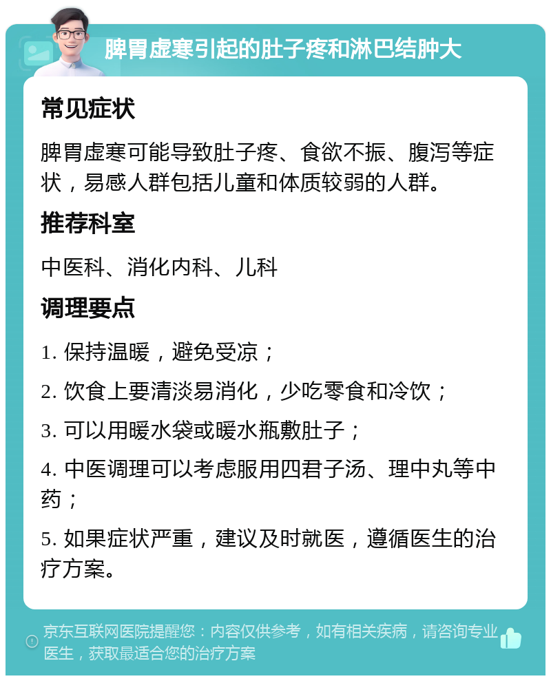 脾胃虚寒引起的肚子疼和淋巴结肿大 常见症状 脾胃虚寒可能导致肚子疼、食欲不振、腹泻等症状，易感人群包括儿童和体质较弱的人群。 推荐科室 中医科、消化内科、儿科 调理要点 1. 保持温暖，避免受凉； 2. 饮食上要清淡易消化，少吃零食和冷饮； 3. 可以用暖水袋或暖水瓶敷肚子； 4. 中医调理可以考虑服用四君子汤、理中丸等中药； 5. 如果症状严重，建议及时就医，遵循医生的治疗方案。