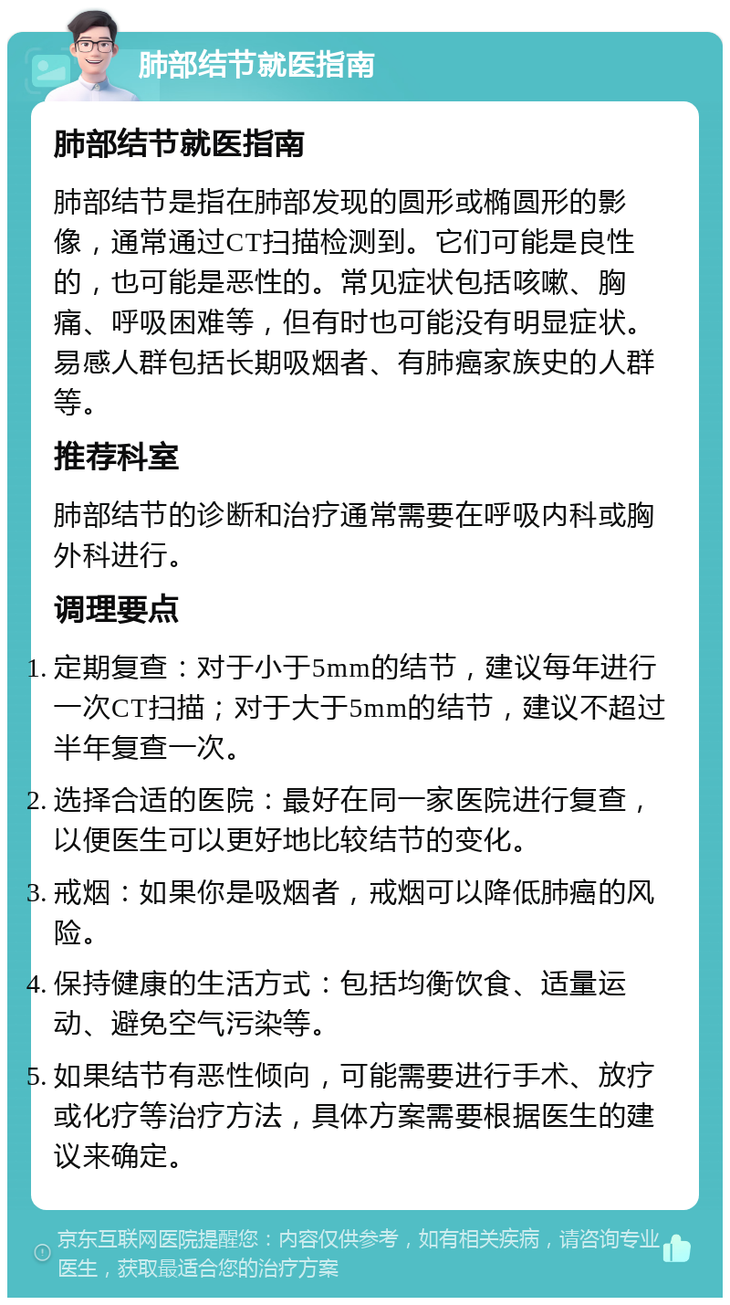 肺部结节就医指南 肺部结节就医指南 肺部结节是指在肺部发现的圆形或椭圆形的影像，通常通过CT扫描检测到。它们可能是良性的，也可能是恶性的。常见症状包括咳嗽、胸痛、呼吸困难等，但有时也可能没有明显症状。易感人群包括长期吸烟者、有肺癌家族史的人群等。 推荐科室 肺部结节的诊断和治疗通常需要在呼吸内科或胸外科进行。 调理要点 定期复查：对于小于5mm的结节，建议每年进行一次CT扫描；对于大于5mm的结节，建议不超过半年复查一次。 选择合适的医院：最好在同一家医院进行复查，以便医生可以更好地比较结节的变化。 戒烟：如果你是吸烟者，戒烟可以降低肺癌的风险。 保持健康的生活方式：包括均衡饮食、适量运动、避免空气污染等。 如果结节有恶性倾向，可能需要进行手术、放疗或化疗等治疗方法，具体方案需要根据医生的建议来确定。