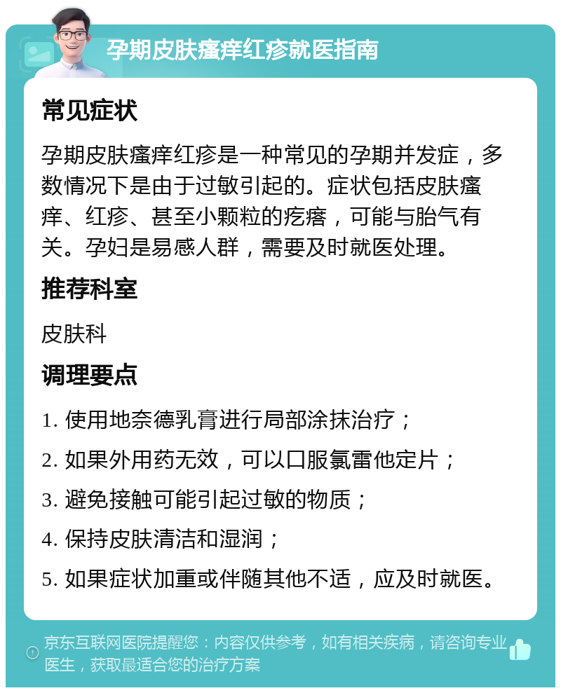 孕期皮肤瘙痒红疹就医指南 常见症状 孕期皮肤瘙痒红疹是一种常见的孕期并发症，多数情况下是由于过敏引起的。症状包括皮肤瘙痒、红疹、甚至小颗粒的疙瘩，可能与胎气有关。孕妇是易感人群，需要及时就医处理。 推荐科室 皮肤科 调理要点 1. 使用地奈德乳膏进行局部涂抹治疗； 2. 如果外用药无效，可以口服氯雷他定片； 3. 避免接触可能引起过敏的物质； 4. 保持皮肤清洁和湿润； 5. 如果症状加重或伴随其他不适，应及时就医。