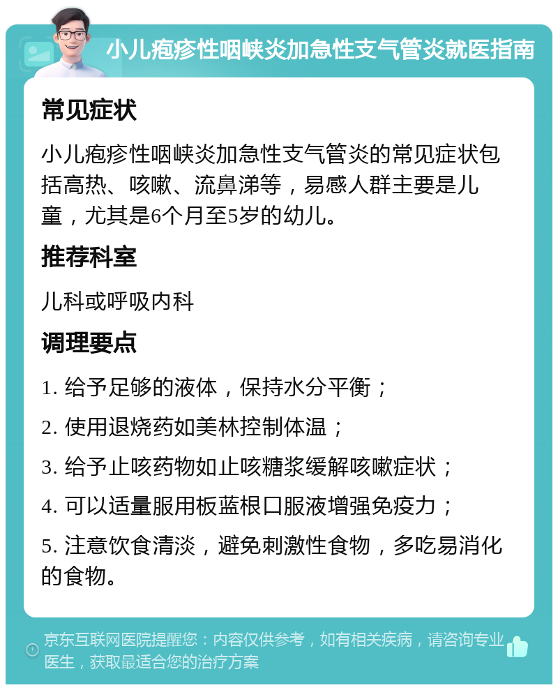 小儿疱疹性咽峡炎加急性支气管炎就医指南 常见症状 小儿疱疹性咽峡炎加急性支气管炎的常见症状包括高热、咳嗽、流鼻涕等，易感人群主要是儿童，尤其是6个月至5岁的幼儿。 推荐科室 儿科或呼吸内科 调理要点 1. 给予足够的液体，保持水分平衡； 2. 使用退烧药如美林控制体温； 3. 给予止咳药物如止咳糖浆缓解咳嗽症状； 4. 可以适量服用板蓝根口服液增强免疫力； 5. 注意饮食清淡，避免刺激性食物，多吃易消化的食物。