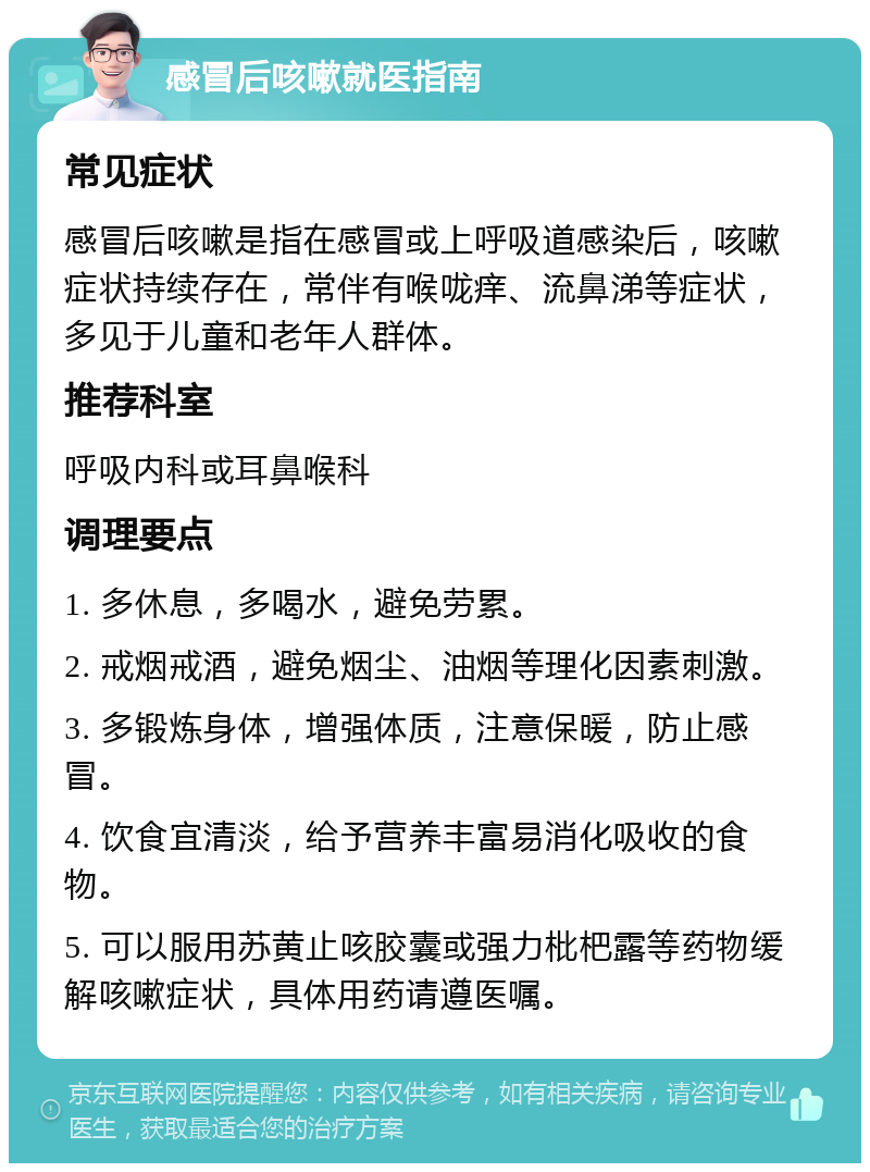 感冒后咳嗽就医指南 常见症状 感冒后咳嗽是指在感冒或上呼吸道感染后，咳嗽症状持续存在，常伴有喉咙痒、流鼻涕等症状，多见于儿童和老年人群体。 推荐科室 呼吸内科或耳鼻喉科 调理要点 1. 多休息，多喝水，避免劳累。 2. 戒烟戒酒，避免烟尘、油烟等理化因素刺激。 3. 多锻炼身体，增强体质，注意保暖，防止感冒。 4. 饮食宜清淡，给予营养丰富易消化吸收的食物。 5. 可以服用苏黄止咳胶囊或强力枇杷露等药物缓解咳嗽症状，具体用药请遵医嘱。