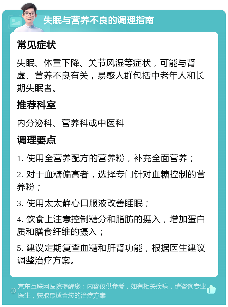 失眠与营养不良的调理指南 常见症状 失眠、体重下降、关节风湿等症状，可能与肾虚、营养不良有关，易感人群包括中老年人和长期失眠者。 推荐科室 内分泌科、营养科或中医科 调理要点 1. 使用全营养配方的营养粉，补充全面营养； 2. 对于血糖偏高者，选择专门针对血糖控制的营养粉； 3. 使用太太静心口服液改善睡眠； 4. 饮食上注意控制糖分和脂肪的摄入，增加蛋白质和膳食纤维的摄入； 5. 建议定期复查血糖和肝肾功能，根据医生建议调整治疗方案。