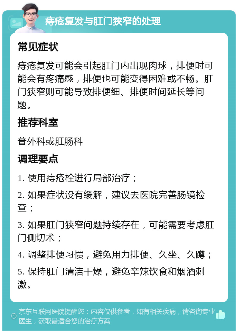 痔疮复发与肛门狭窄的处理 常见症状 痔疮复发可能会引起肛门内出现肉球，排便时可能会有疼痛感，排便也可能变得困难或不畅。肛门狭窄则可能导致排便细、排便时间延长等问题。 推荐科室 普外科或肛肠科 调理要点 1. 使用痔疮栓进行局部治疗； 2. 如果症状没有缓解，建议去医院完善肠镜检查； 3. 如果肛门狭窄问题持续存在，可能需要考虑肛门侧切术； 4. 调整排便习惯，避免用力排便、久坐、久蹲； 5. 保持肛门清洁干燥，避免辛辣饮食和烟酒刺激。