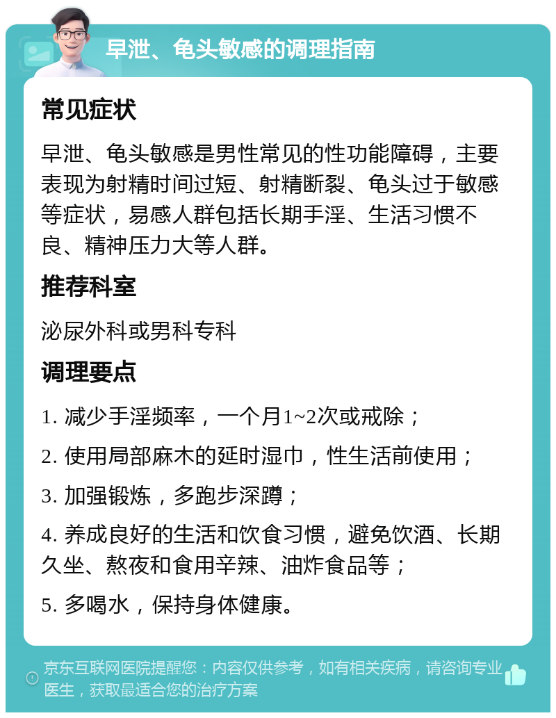 早泄、龟头敏感的调理指南 常见症状 早泄、龟头敏感是男性常见的性功能障碍，主要表现为射精时间过短、射精断裂、龟头过于敏感等症状，易感人群包括长期手淫、生活习惯不良、精神压力大等人群。 推荐科室 泌尿外科或男科专科 调理要点 1. 减少手淫频率，一个月1~2次或戒除； 2. 使用局部麻木的延时湿巾，性生活前使用； 3. 加强锻炼，多跑步深蹲； 4. 养成良好的生活和饮食习惯，避免饮酒、长期久坐、熬夜和食用辛辣、油炸食品等； 5. 多喝水，保持身体健康。