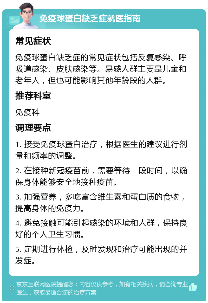 免疫球蛋白缺乏症就医指南 常见症状 免疫球蛋白缺乏症的常见症状包括反复感染、呼吸道感染、皮肤感染等。易感人群主要是儿童和老年人，但也可能影响其他年龄段的人群。 推荐科室 免疫科 调理要点 1. 接受免疫球蛋白治疗，根据医生的建议进行剂量和频率的调整。 2. 在接种新冠疫苗前，需要等待一段时间，以确保身体能够安全地接种疫苗。 3. 加强营养，多吃富含维生素和蛋白质的食物，提高身体的免疫力。 4. 避免接触可能引起感染的环境和人群，保持良好的个人卫生习惯。 5. 定期进行体检，及时发现和治疗可能出现的并发症。