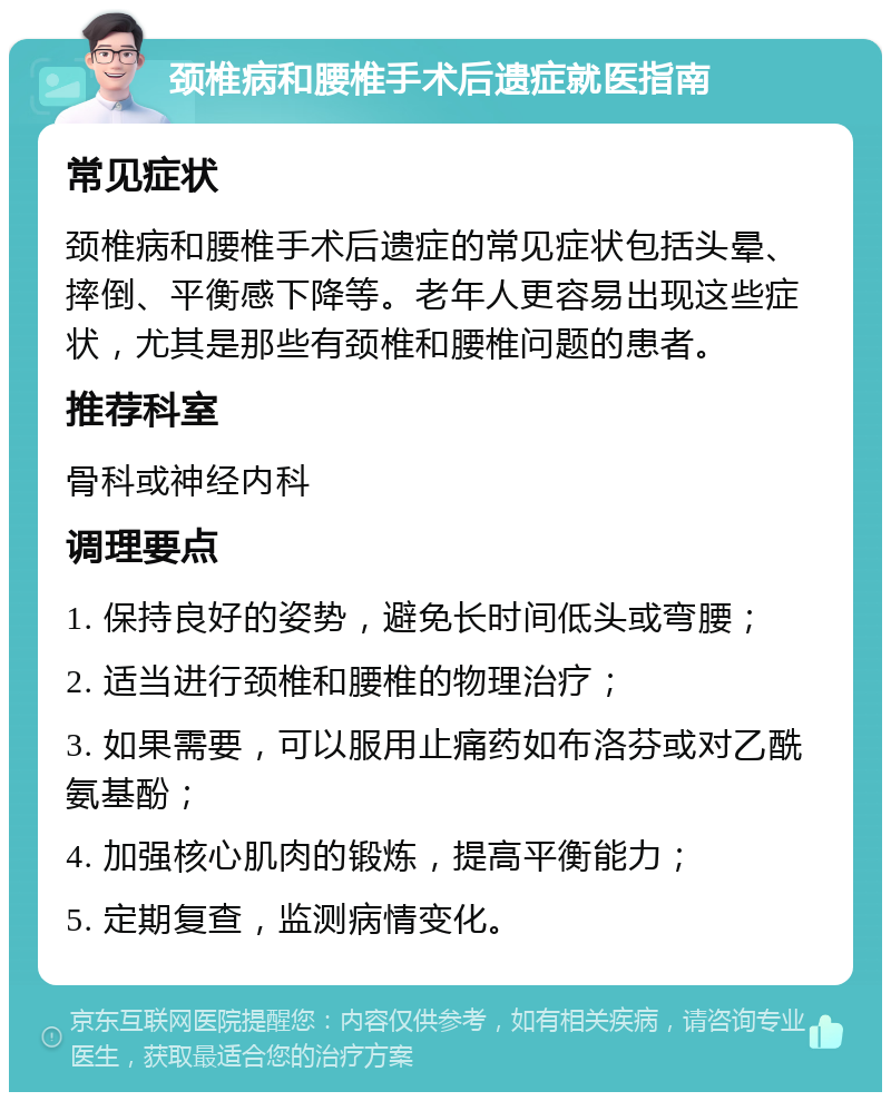 颈椎病和腰椎手术后遗症就医指南 常见症状 颈椎病和腰椎手术后遗症的常见症状包括头晕、摔倒、平衡感下降等。老年人更容易出现这些症状，尤其是那些有颈椎和腰椎问题的患者。 推荐科室 骨科或神经内科 调理要点 1. 保持良好的姿势，避免长时间低头或弯腰； 2. 适当进行颈椎和腰椎的物理治疗； 3. 如果需要，可以服用止痛药如布洛芬或对乙酰氨基酚； 4. 加强核心肌肉的锻炼，提高平衡能力； 5. 定期复查，监测病情变化。