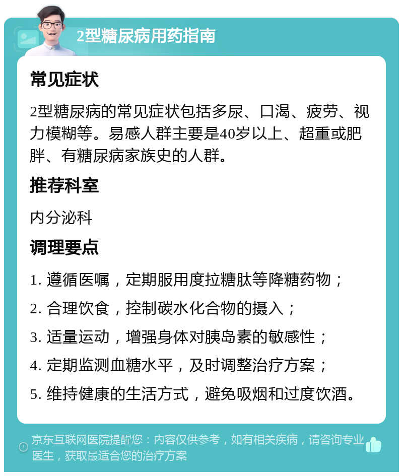 2型糖尿病用药指南 常见症状 2型糖尿病的常见症状包括多尿、口渴、疲劳、视力模糊等。易感人群主要是40岁以上、超重或肥胖、有糖尿病家族史的人群。 推荐科室 内分泌科 调理要点 1. 遵循医嘱，定期服用度拉糖肽等降糖药物； 2. 合理饮食，控制碳水化合物的摄入； 3. 适量运动，增强身体对胰岛素的敏感性； 4. 定期监测血糖水平，及时调整治疗方案； 5. 维持健康的生活方式，避免吸烟和过度饮酒。