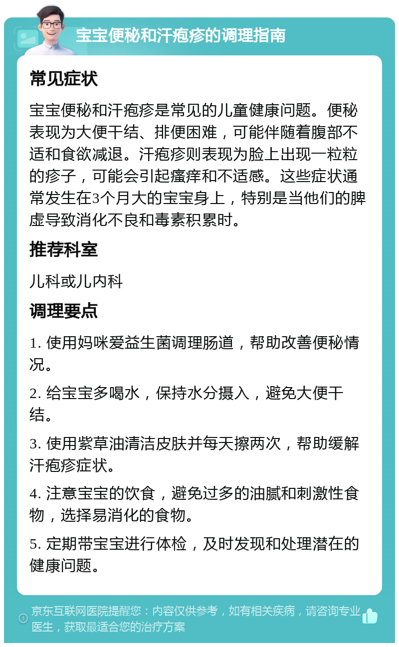 宝宝便秘和汗疱疹的调理指南 常见症状 宝宝便秘和汗疱疹是常见的儿童健康问题。便秘表现为大便干结、排便困难，可能伴随着腹部不适和食欲减退。汗疱疹则表现为脸上出现一粒粒的疹子，可能会引起瘙痒和不适感。这些症状通常发生在3个月大的宝宝身上，特别是当他们的脾虚导致消化不良和毒素积累时。 推荐科室 儿科或儿内科 调理要点 1. 使用妈咪爱益生菌调理肠道，帮助改善便秘情况。 2. 给宝宝多喝水，保持水分摄入，避免大便干结。 3. 使用紫草油清洁皮肤并每天擦两次，帮助缓解汗疱疹症状。 4. 注意宝宝的饮食，避免过多的油腻和刺激性食物，选择易消化的食物。 5. 定期带宝宝进行体检，及时发现和处理潜在的健康问题。