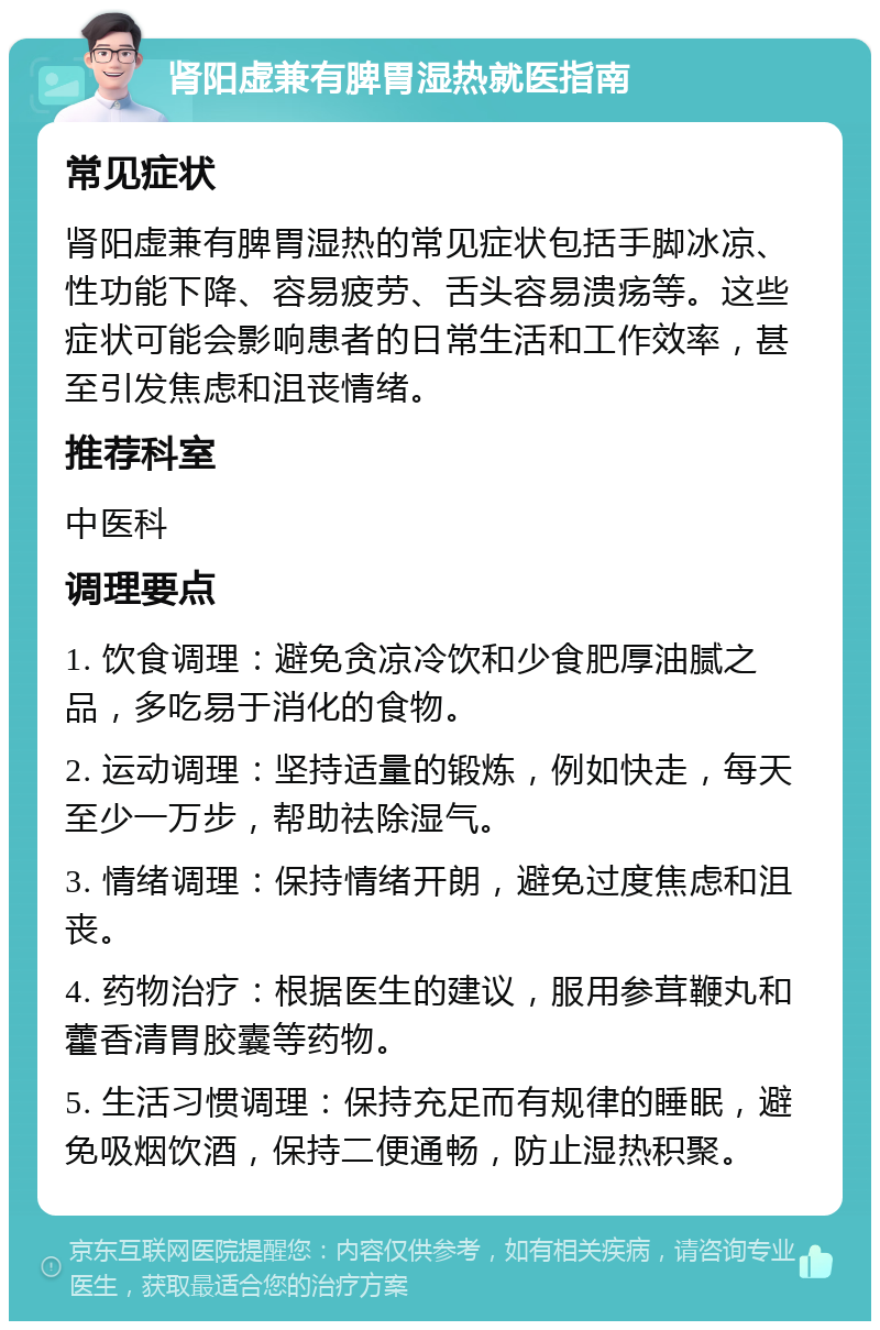 肾阳虚兼有脾胃湿热就医指南 常见症状 肾阳虚兼有脾胃湿热的常见症状包括手脚冰凉、性功能下降、容易疲劳、舌头容易溃疡等。这些症状可能会影响患者的日常生活和工作效率，甚至引发焦虑和沮丧情绪。 推荐科室 中医科 调理要点 1. 饮食调理：避免贪凉冷饮和少食肥厚油腻之品，多吃易于消化的食物。 2. 运动调理：坚持适量的锻炼，例如快走，每天至少一万步，帮助祛除湿气。 3. 情绪调理：保持情绪开朗，避免过度焦虑和沮丧。 4. 药物治疗：根据医生的建议，服用参茸鞭丸和藿香清胃胶囊等药物。 5. 生活习惯调理：保持充足而有规律的睡眠，避免吸烟饮酒，保持二便通畅，防止湿热积聚。