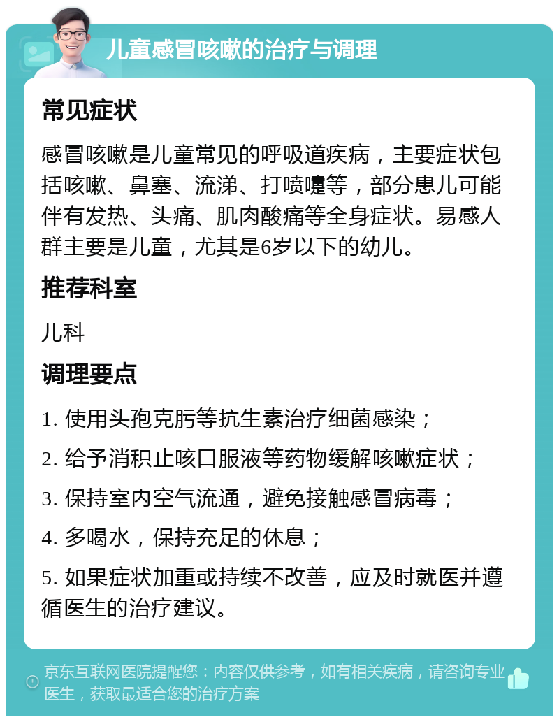 儿童感冒咳嗽的治疗与调理 常见症状 感冒咳嗽是儿童常见的呼吸道疾病，主要症状包括咳嗽、鼻塞、流涕、打喷嚏等，部分患儿可能伴有发热、头痛、肌肉酸痛等全身症状。易感人群主要是儿童，尤其是6岁以下的幼儿。 推荐科室 儿科 调理要点 1. 使用头孢克肟等抗生素治疗细菌感染； 2. 给予消积止咳口服液等药物缓解咳嗽症状； 3. 保持室内空气流通，避免接触感冒病毒； 4. 多喝水，保持充足的休息； 5. 如果症状加重或持续不改善，应及时就医并遵循医生的治疗建议。