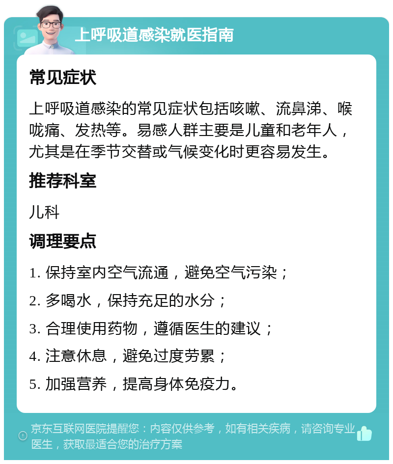 上呼吸道感染就医指南 常见症状 上呼吸道感染的常见症状包括咳嗽、流鼻涕、喉咙痛、发热等。易感人群主要是儿童和老年人，尤其是在季节交替或气候变化时更容易发生。 推荐科室 儿科 调理要点 1. 保持室内空气流通，避免空气污染； 2. 多喝水，保持充足的水分； 3. 合理使用药物，遵循医生的建议； 4. 注意休息，避免过度劳累； 5. 加强营养，提高身体免疫力。