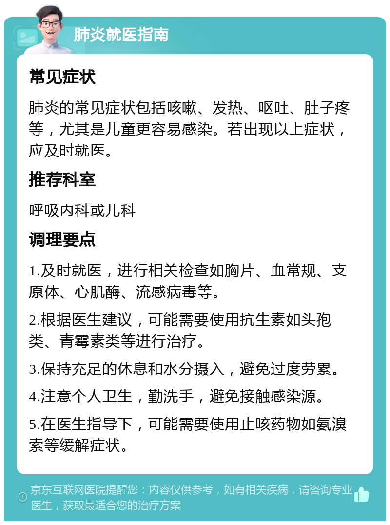 肺炎就医指南 常见症状 肺炎的常见症状包括咳嗽、发热、呕吐、肚子疼等，尤其是儿童更容易感染。若出现以上症状，应及时就医。 推荐科室 呼吸内科或儿科 调理要点 1.及时就医，进行相关检查如胸片、血常规、支原体、心肌酶、流感病毒等。 2.根据医生建议，可能需要使用抗生素如头孢类、青霉素类等进行治疗。 3.保持充足的休息和水分摄入，避免过度劳累。 4.注意个人卫生，勤洗手，避免接触感染源。 5.在医生指导下，可能需要使用止咳药物如氨溴索等缓解症状。