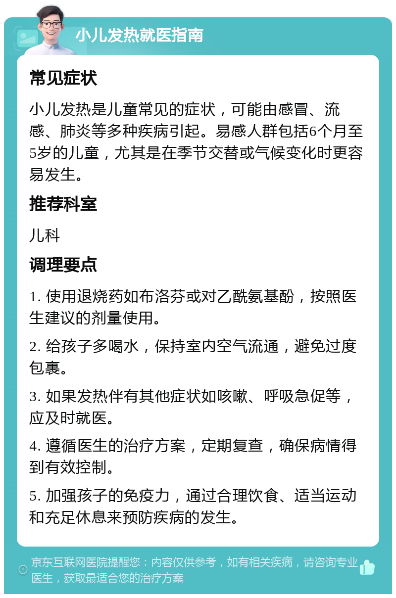 小儿发热就医指南 常见症状 小儿发热是儿童常见的症状，可能由感冒、流感、肺炎等多种疾病引起。易感人群包括6个月至5岁的儿童，尤其是在季节交替或气候变化时更容易发生。 推荐科室 儿科 调理要点 1. 使用退烧药如布洛芬或对乙酰氨基酚，按照医生建议的剂量使用。 2. 给孩子多喝水，保持室内空气流通，避免过度包裹。 3. 如果发热伴有其他症状如咳嗽、呼吸急促等，应及时就医。 4. 遵循医生的治疗方案，定期复查，确保病情得到有效控制。 5. 加强孩子的免疫力，通过合理饮食、适当运动和充足休息来预防疾病的发生。