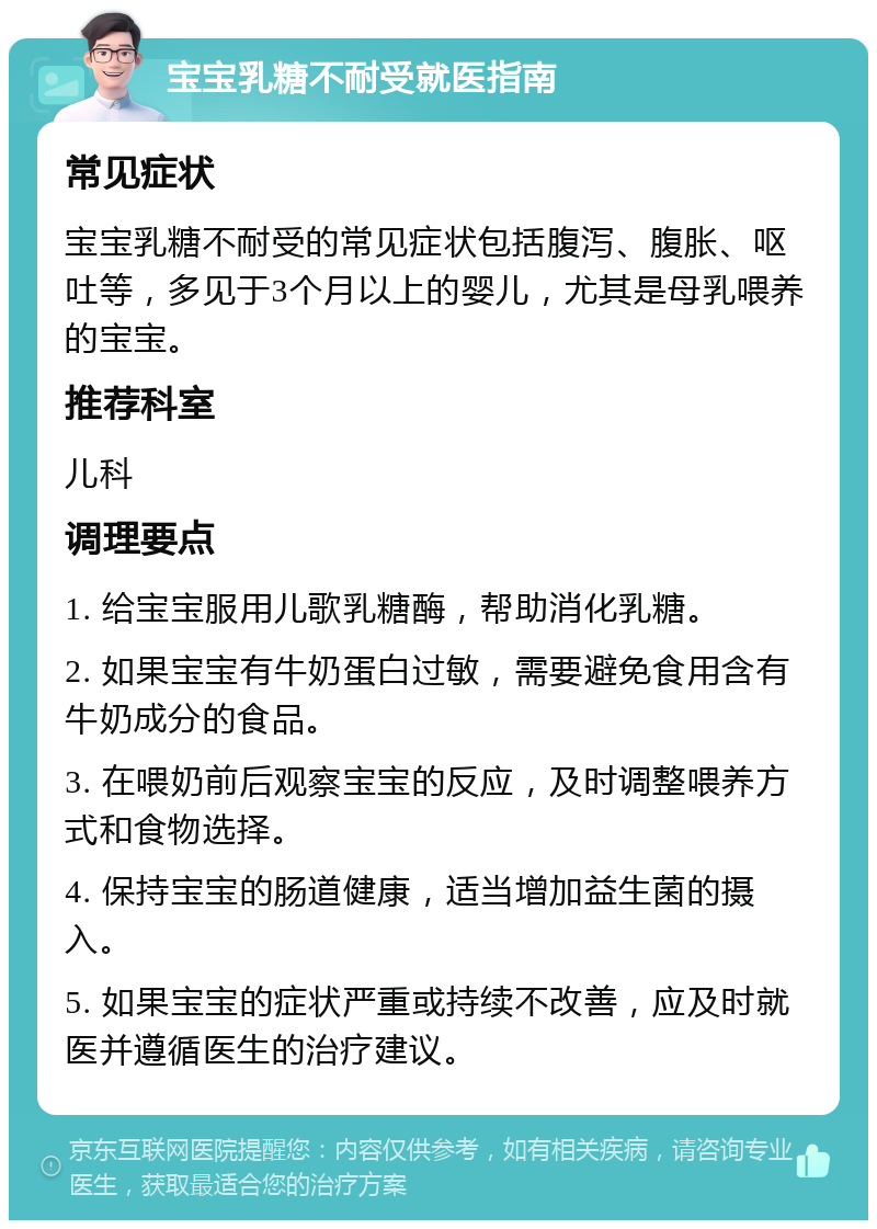 宝宝乳糖不耐受就医指南 常见症状 宝宝乳糖不耐受的常见症状包括腹泻、腹胀、呕吐等，多见于3个月以上的婴儿，尤其是母乳喂养的宝宝。 推荐科室 儿科 调理要点 1. 给宝宝服用儿歌乳糖酶，帮助消化乳糖。 2. 如果宝宝有牛奶蛋白过敏，需要避免食用含有牛奶成分的食品。 3. 在喂奶前后观察宝宝的反应，及时调整喂养方式和食物选择。 4. 保持宝宝的肠道健康，适当增加益生菌的摄入。 5. 如果宝宝的症状严重或持续不改善，应及时就医并遵循医生的治疗建议。