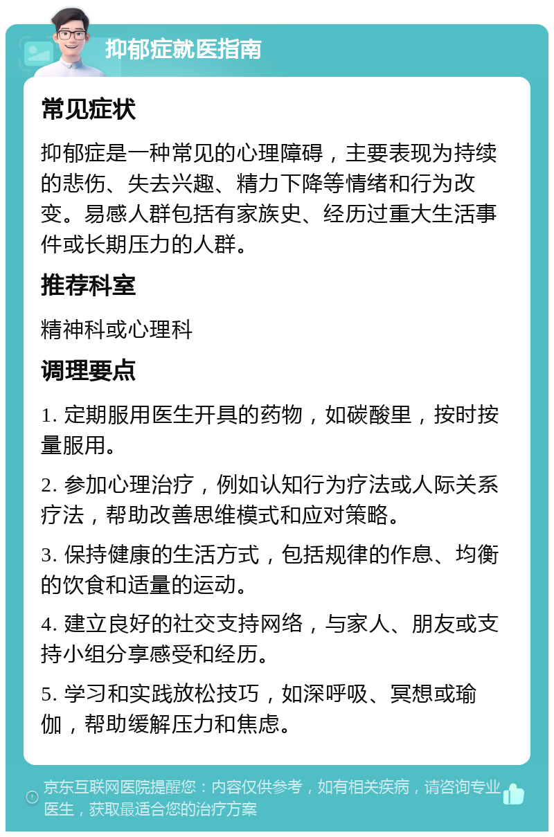 抑郁症就医指南 常见症状 抑郁症是一种常见的心理障碍，主要表现为持续的悲伤、失去兴趣、精力下降等情绪和行为改变。易感人群包括有家族史、经历过重大生活事件或长期压力的人群。 推荐科室 精神科或心理科 调理要点 1. 定期服用医生开具的药物，如碳酸里，按时按量服用。 2. 参加心理治疗，例如认知行为疗法或人际关系疗法，帮助改善思维模式和应对策略。 3. 保持健康的生活方式，包括规律的作息、均衡的饮食和适量的运动。 4. 建立良好的社交支持网络，与家人、朋友或支持小组分享感受和经历。 5. 学习和实践放松技巧，如深呼吸、冥想或瑜伽，帮助缓解压力和焦虑。