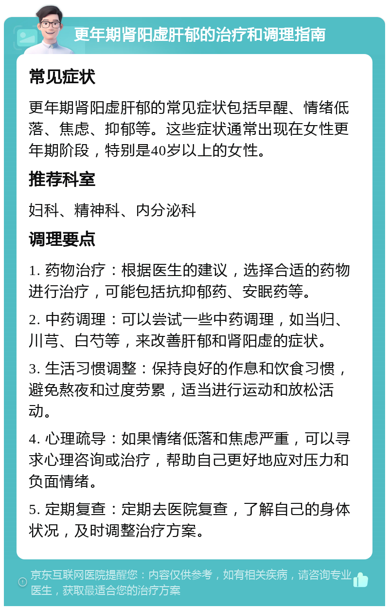 更年期肾阳虚肝郁的治疗和调理指南 常见症状 更年期肾阳虚肝郁的常见症状包括早醒、情绪低落、焦虑、抑郁等。这些症状通常出现在女性更年期阶段，特别是40岁以上的女性。 推荐科室 妇科、精神科、内分泌科 调理要点 1. 药物治疗：根据医生的建议，选择合适的药物进行治疗，可能包括抗抑郁药、安眠药等。 2. 中药调理：可以尝试一些中药调理，如当归、川芎、白芍等，来改善肝郁和肾阳虚的症状。 3. 生活习惯调整：保持良好的作息和饮食习惯，避免熬夜和过度劳累，适当进行运动和放松活动。 4. 心理疏导：如果情绪低落和焦虑严重，可以寻求心理咨询或治疗，帮助自己更好地应对压力和负面情绪。 5. 定期复查：定期去医院复查，了解自己的身体状况，及时调整治疗方案。