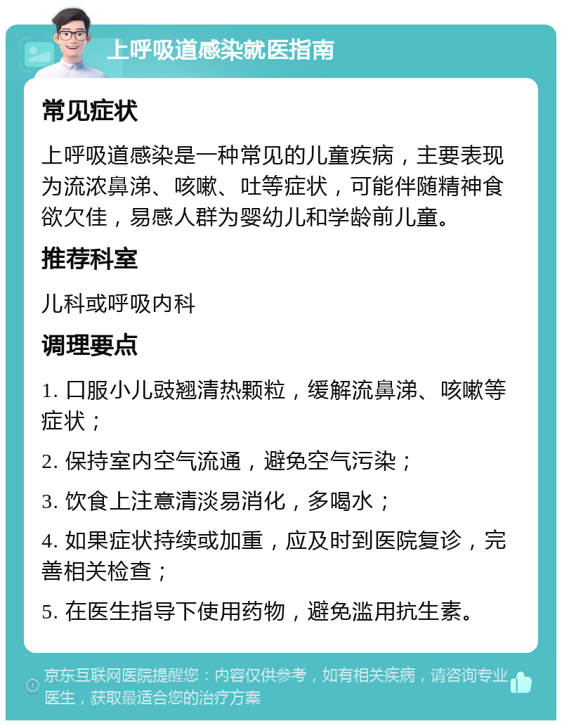 上呼吸道感染就医指南 常见症状 上呼吸道感染是一种常见的儿童疾病，主要表现为流浓鼻涕、咳嗽、吐等症状，可能伴随精神食欲欠佳，易感人群为婴幼儿和学龄前儿童。 推荐科室 儿科或呼吸内科 调理要点 1. 口服小儿豉翘清热颗粒，缓解流鼻涕、咳嗽等症状； 2. 保持室内空气流通，避免空气污染； 3. 饮食上注意清淡易消化，多喝水； 4. 如果症状持续或加重，应及时到医院复诊，完善相关检查； 5. 在医生指导下使用药物，避免滥用抗生素。