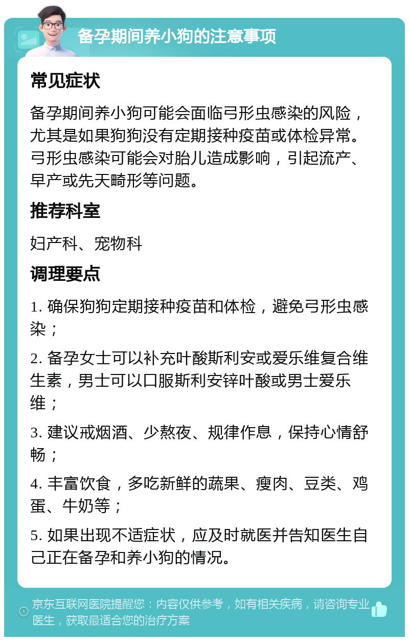 备孕期间养小狗的注意事项 常见症状 备孕期间养小狗可能会面临弓形虫感染的风险，尤其是如果狗狗没有定期接种疫苗或体检异常。弓形虫感染可能会对胎儿造成影响，引起流产、早产或先天畸形等问题。 推荐科室 妇产科、宠物科 调理要点 1. 确保狗狗定期接种疫苗和体检，避免弓形虫感染； 2. 备孕女士可以补充叶酸斯利安或爱乐维复合维生素，男士可以口服斯利安锌叶酸或男士爱乐维； 3. 建议戒烟酒、少熬夜、规律作息，保持心情舒畅； 4. 丰富饮食，多吃新鲜的蔬果、瘦肉、豆类、鸡蛋、牛奶等； 5. 如果出现不适症状，应及时就医并告知医生自己正在备孕和养小狗的情况。