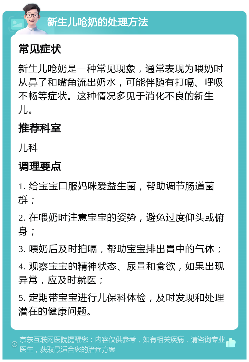 新生儿呛奶的处理方法 常见症状 新生儿呛奶是一种常见现象，通常表现为喂奶时从鼻子和嘴角流出奶水，可能伴随有打嗝、呼吸不畅等症状。这种情况多见于消化不良的新生儿。 推荐科室 儿科 调理要点 1. 给宝宝口服妈咪爱益生菌，帮助调节肠道菌群； 2. 在喂奶时注意宝宝的姿势，避免过度仰头或俯身； 3. 喂奶后及时拍嗝，帮助宝宝排出胃中的气体； 4. 观察宝宝的精神状态、尿量和食欲，如果出现异常，应及时就医； 5. 定期带宝宝进行儿保科体检，及时发现和处理潜在的健康问题。