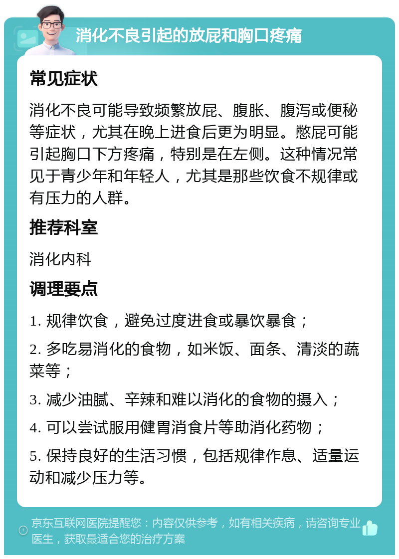 消化不良引起的放屁和胸口疼痛 常见症状 消化不良可能导致频繁放屁、腹胀、腹泻或便秘等症状，尤其在晚上进食后更为明显。憋屁可能引起胸口下方疼痛，特别是在左侧。这种情况常见于青少年和年轻人，尤其是那些饮食不规律或有压力的人群。 推荐科室 消化内科 调理要点 1. 规律饮食，避免过度进食或暴饮暴食； 2. 多吃易消化的食物，如米饭、面条、清淡的蔬菜等； 3. 减少油腻、辛辣和难以消化的食物的摄入； 4. 可以尝试服用健胃消食片等助消化药物； 5. 保持良好的生活习惯，包括规律作息、适量运动和减少压力等。