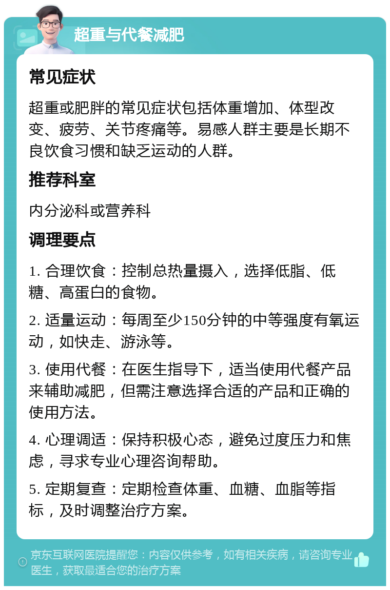 超重与代餐减肥 常见症状 超重或肥胖的常见症状包括体重增加、体型改变、疲劳、关节疼痛等。易感人群主要是长期不良饮食习惯和缺乏运动的人群。 推荐科室 内分泌科或营养科 调理要点 1. 合理饮食：控制总热量摄入，选择低脂、低糖、高蛋白的食物。 2. 适量运动：每周至少150分钟的中等强度有氧运动，如快走、游泳等。 3. 使用代餐：在医生指导下，适当使用代餐产品来辅助减肥，但需注意选择合适的产品和正确的使用方法。 4. 心理调适：保持积极心态，避免过度压力和焦虑，寻求专业心理咨询帮助。 5. 定期复查：定期检查体重、血糖、血脂等指标，及时调整治疗方案。