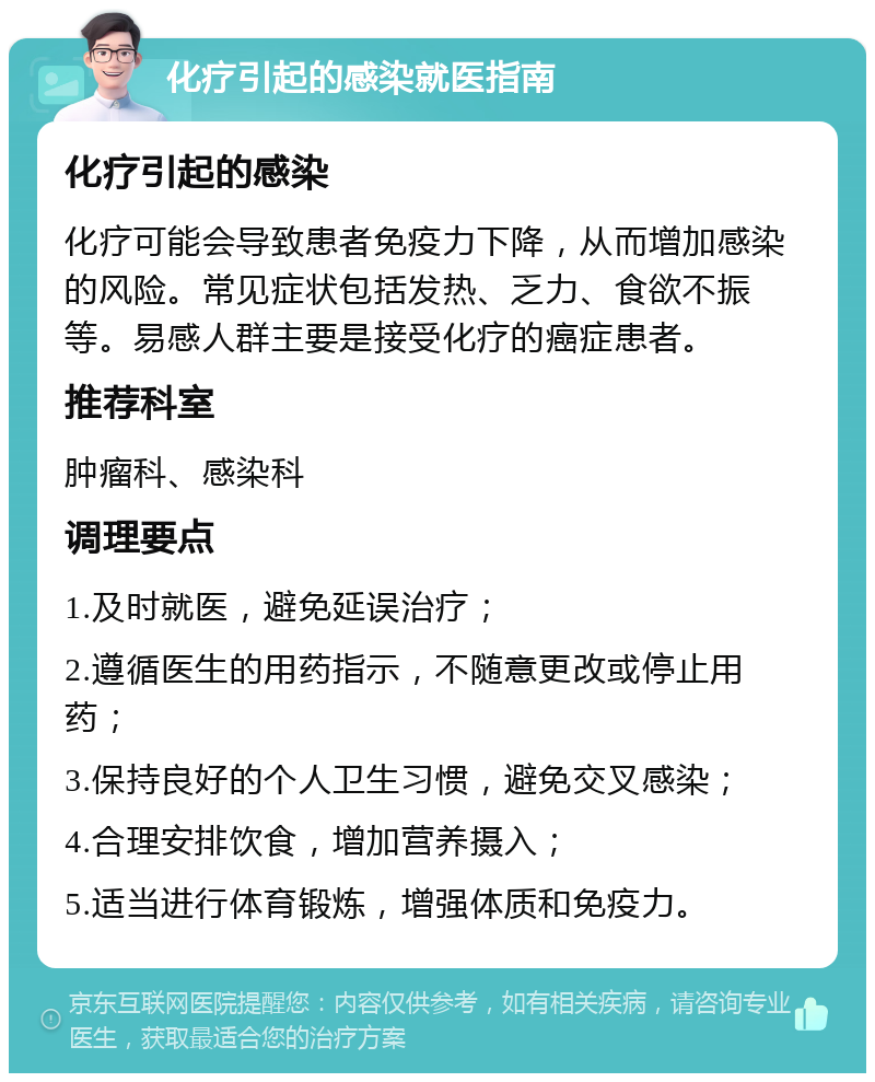 化疗引起的感染就医指南 化疗引起的感染 化疗可能会导致患者免疫力下降，从而增加感染的风险。常见症状包括发热、乏力、食欲不振等。易感人群主要是接受化疗的癌症患者。 推荐科室 肿瘤科、感染科 调理要点 1.及时就医，避免延误治疗； 2.遵循医生的用药指示，不随意更改或停止用药； 3.保持良好的个人卫生习惯，避免交叉感染； 4.合理安排饮食，增加营养摄入； 5.适当进行体育锻炼，增强体质和免疫力。