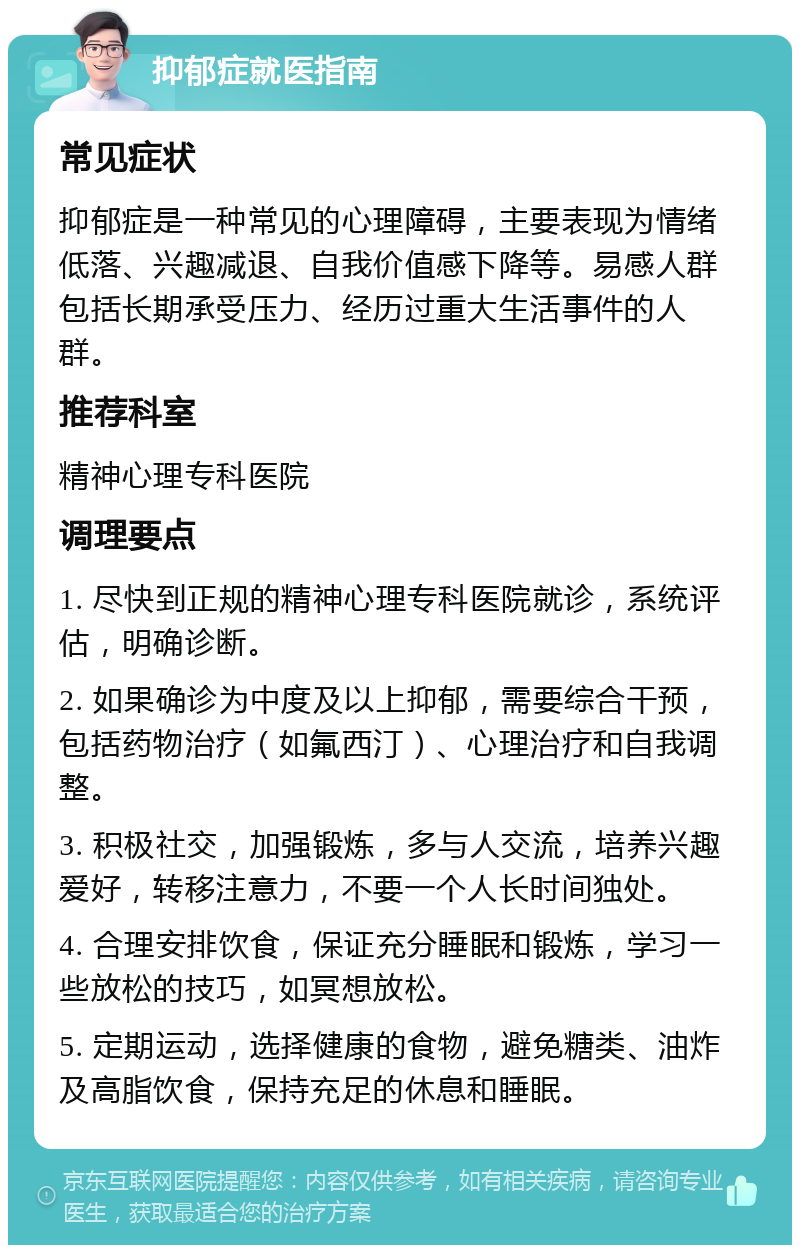 抑郁症就医指南 常见症状 抑郁症是一种常见的心理障碍，主要表现为情绪低落、兴趣减退、自我价值感下降等。易感人群包括长期承受压力、经历过重大生活事件的人群。 推荐科室 精神心理专科医院 调理要点 1. 尽快到正规的精神心理专科医院就诊，系统评估，明确诊断。 2. 如果确诊为中度及以上抑郁，需要综合干预，包括药物治疗（如氟西汀）、心理治疗和自我调整。 3. 积极社交，加强锻炼，多与人交流，培养兴趣爱好，转移注意力，不要一个人长时间独处。 4. 合理安排饮食，保证充分睡眠和锻炼，学习一些放松的技巧，如冥想放松。 5. 定期运动，选择健康的食物，避免糖类、油炸及高脂饮食，保持充足的休息和睡眠。