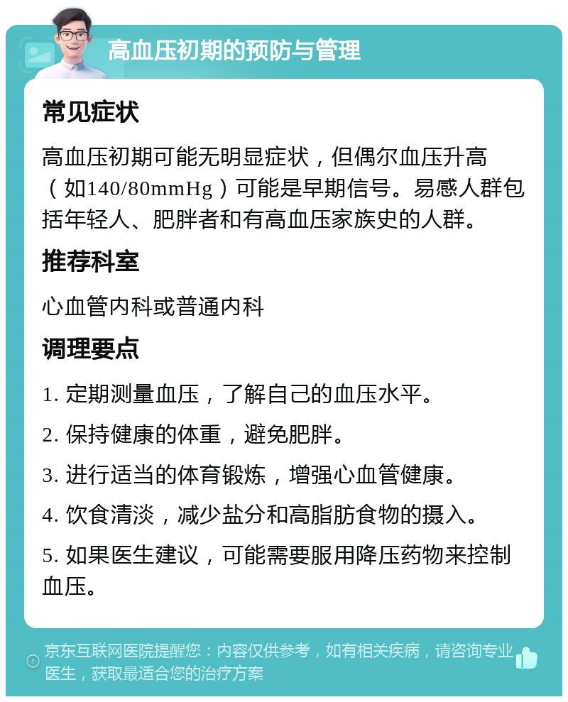 高血压初期的预防与管理 常见症状 高血压初期可能无明显症状，但偶尔血压升高（如140/80mmHg）可能是早期信号。易感人群包括年轻人、肥胖者和有高血压家族史的人群。 推荐科室 心血管内科或普通内科 调理要点 1. 定期测量血压，了解自己的血压水平。 2. 保持健康的体重，避免肥胖。 3. 进行适当的体育锻炼，增强心血管健康。 4. 饮食清淡，减少盐分和高脂肪食物的摄入。 5. 如果医生建议，可能需要服用降压药物来控制血压。