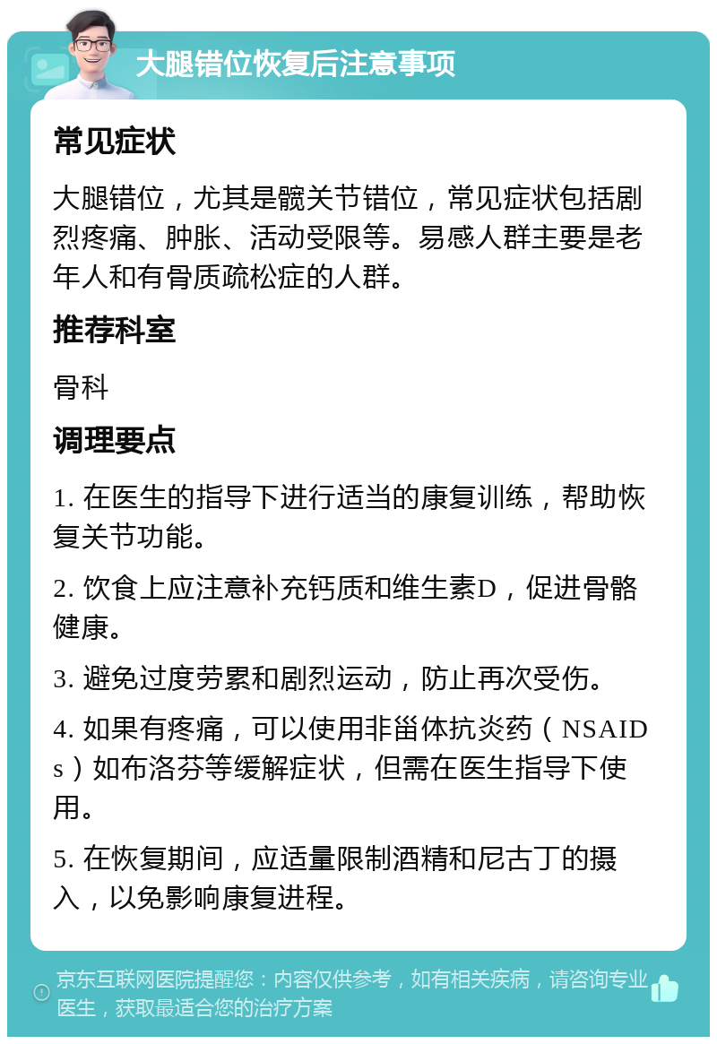 大腿错位恢复后注意事项 常见症状 大腿错位，尤其是髋关节错位，常见症状包括剧烈疼痛、肿胀、活动受限等。易感人群主要是老年人和有骨质疏松症的人群。 推荐科室 骨科 调理要点 1. 在医生的指导下进行适当的康复训练，帮助恢复关节功能。 2. 饮食上应注意补充钙质和维生素D，促进骨骼健康。 3. 避免过度劳累和剧烈运动，防止再次受伤。 4. 如果有疼痛，可以使用非甾体抗炎药（NSAIDs）如布洛芬等缓解症状，但需在医生指导下使用。 5. 在恢复期间，应适量限制酒精和尼古丁的摄入，以免影响康复进程。