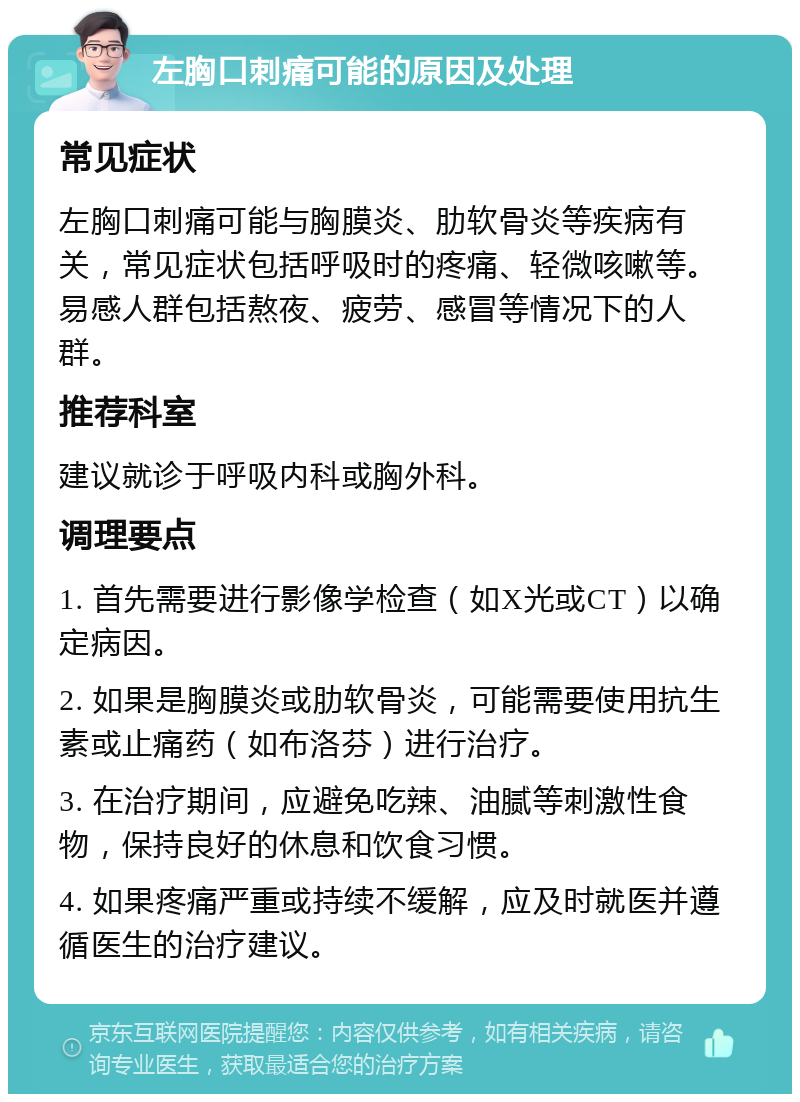 左胸口刺痛可能的原因及处理 常见症状 左胸口刺痛可能与胸膜炎、肋软骨炎等疾病有关，常见症状包括呼吸时的疼痛、轻微咳嗽等。易感人群包括熬夜、疲劳、感冒等情况下的人群。 推荐科室 建议就诊于呼吸内科或胸外科。 调理要点 1. 首先需要进行影像学检查（如X光或CT）以确定病因。 2. 如果是胸膜炎或肋软骨炎，可能需要使用抗生素或止痛药（如布洛芬）进行治疗。 3. 在治疗期间，应避免吃辣、油腻等刺激性食物，保持良好的休息和饮食习惯。 4. 如果疼痛严重或持续不缓解，应及时就医并遵循医生的治疗建议。