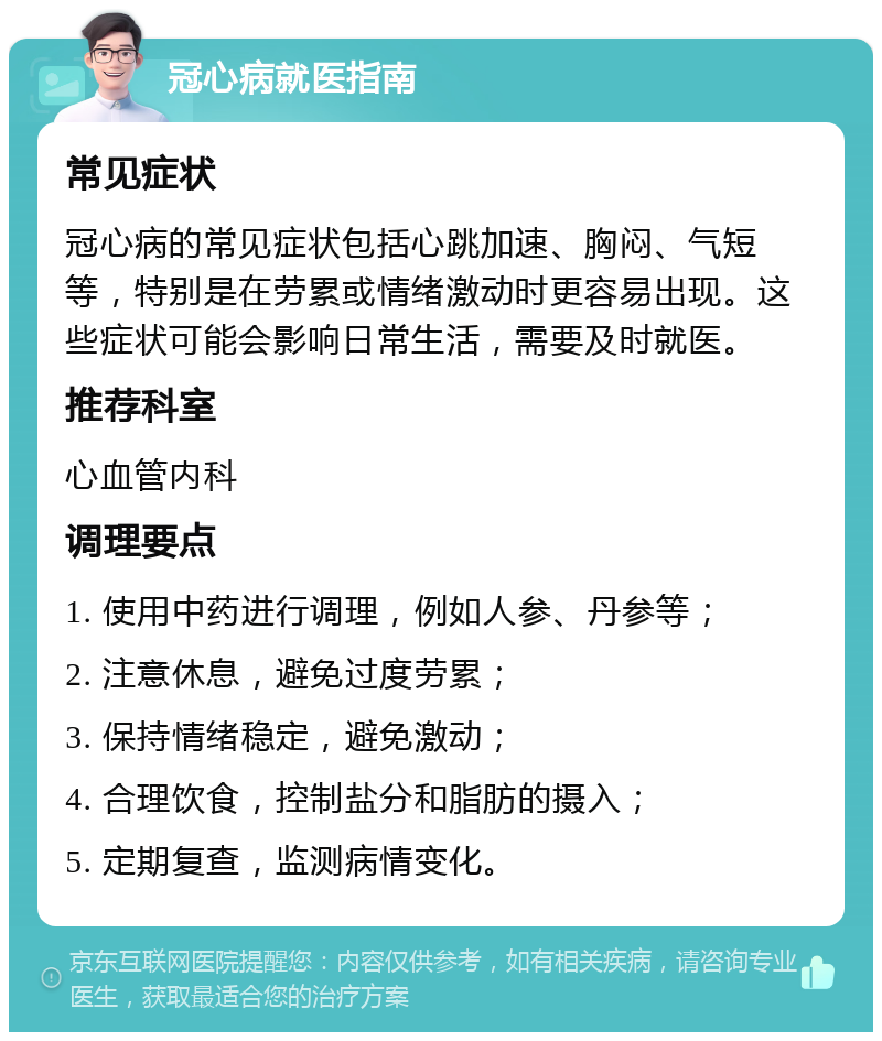 冠心病就医指南 常见症状 冠心病的常见症状包括心跳加速、胸闷、气短等，特别是在劳累或情绪激动时更容易出现。这些症状可能会影响日常生活，需要及时就医。 推荐科室 心血管内科 调理要点 1. 使用中药进行调理，例如人参、丹参等； 2. 注意休息，避免过度劳累； 3. 保持情绪稳定，避免激动； 4. 合理饮食，控制盐分和脂肪的摄入； 5. 定期复查，监测病情变化。