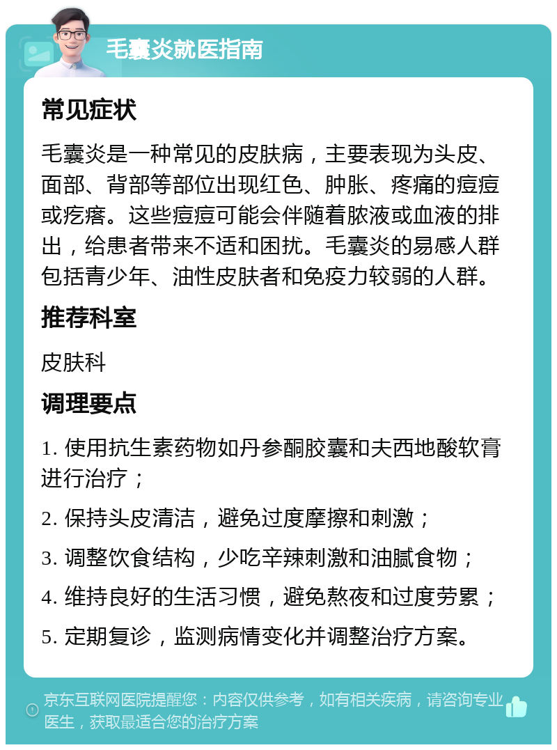 毛囊炎就医指南 常见症状 毛囊炎是一种常见的皮肤病，主要表现为头皮、面部、背部等部位出现红色、肿胀、疼痛的痘痘或疙瘩。这些痘痘可能会伴随着脓液或血液的排出，给患者带来不适和困扰。毛囊炎的易感人群包括青少年、油性皮肤者和免疫力较弱的人群。 推荐科室 皮肤科 调理要点 1. 使用抗生素药物如丹参酮胶囊和夫西地酸软膏进行治疗； 2. 保持头皮清洁，避免过度摩擦和刺激； 3. 调整饮食结构，少吃辛辣刺激和油腻食物； 4. 维持良好的生活习惯，避免熬夜和过度劳累； 5. 定期复诊，监测病情变化并调整治疗方案。