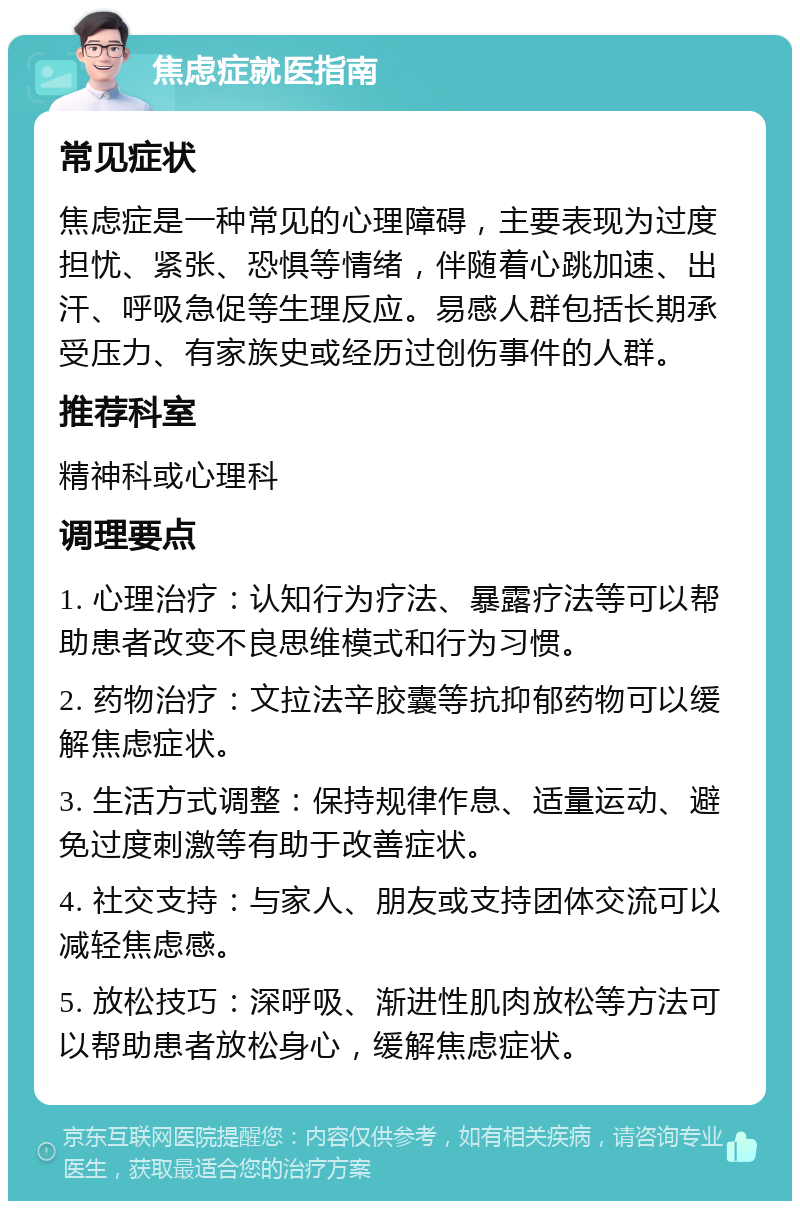 焦虑症就医指南 常见症状 焦虑症是一种常见的心理障碍，主要表现为过度担忧、紧张、恐惧等情绪，伴随着心跳加速、出汗、呼吸急促等生理反应。易感人群包括长期承受压力、有家族史或经历过创伤事件的人群。 推荐科室 精神科或心理科 调理要点 1. 心理治疗：认知行为疗法、暴露疗法等可以帮助患者改变不良思维模式和行为习惯。 2. 药物治疗：文拉法辛胶囊等抗抑郁药物可以缓解焦虑症状。 3. 生活方式调整：保持规律作息、适量运动、避免过度刺激等有助于改善症状。 4. 社交支持：与家人、朋友或支持团体交流可以减轻焦虑感。 5. 放松技巧：深呼吸、渐进性肌肉放松等方法可以帮助患者放松身心，缓解焦虑症状。