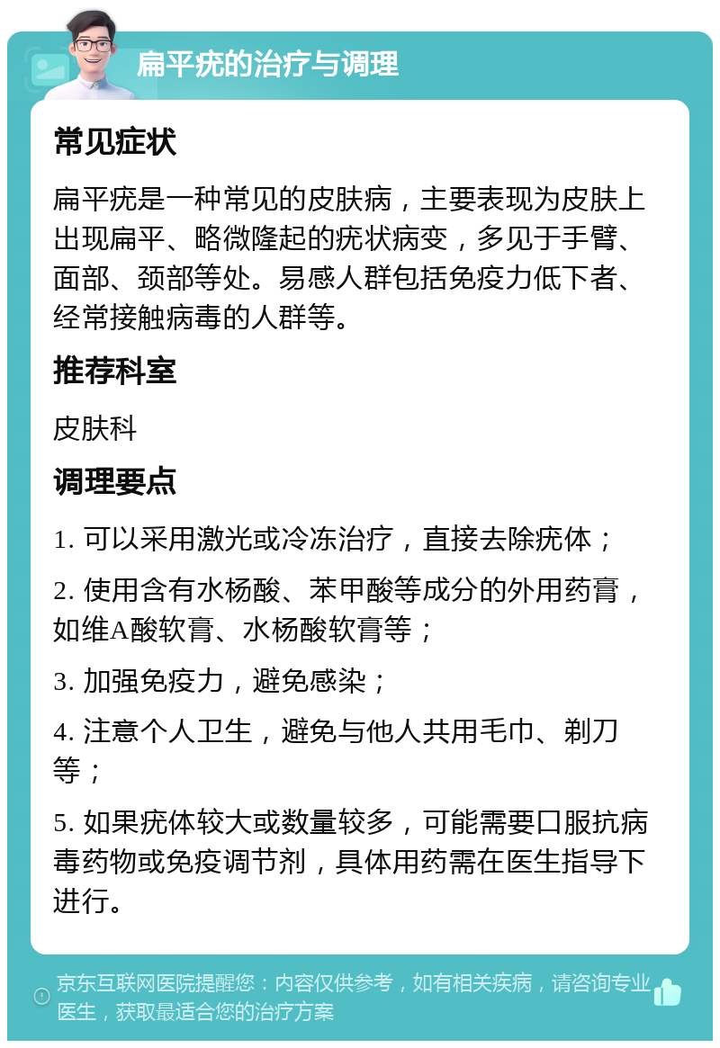 扁平疣的治疗与调理 常见症状 扁平疣是一种常见的皮肤病，主要表现为皮肤上出现扁平、略微隆起的疣状病变，多见于手臂、面部、颈部等处。易感人群包括免疫力低下者、经常接触病毒的人群等。 推荐科室 皮肤科 调理要点 1. 可以采用激光或冷冻治疗，直接去除疣体； 2. 使用含有水杨酸、苯甲酸等成分的外用药膏，如维A酸软膏、水杨酸软膏等； 3. 加强免疫力，避免感染； 4. 注意个人卫生，避免与他人共用毛巾、剃刀等； 5. 如果疣体较大或数量较多，可能需要口服抗病毒药物或免疫调节剂，具体用药需在医生指导下进行。