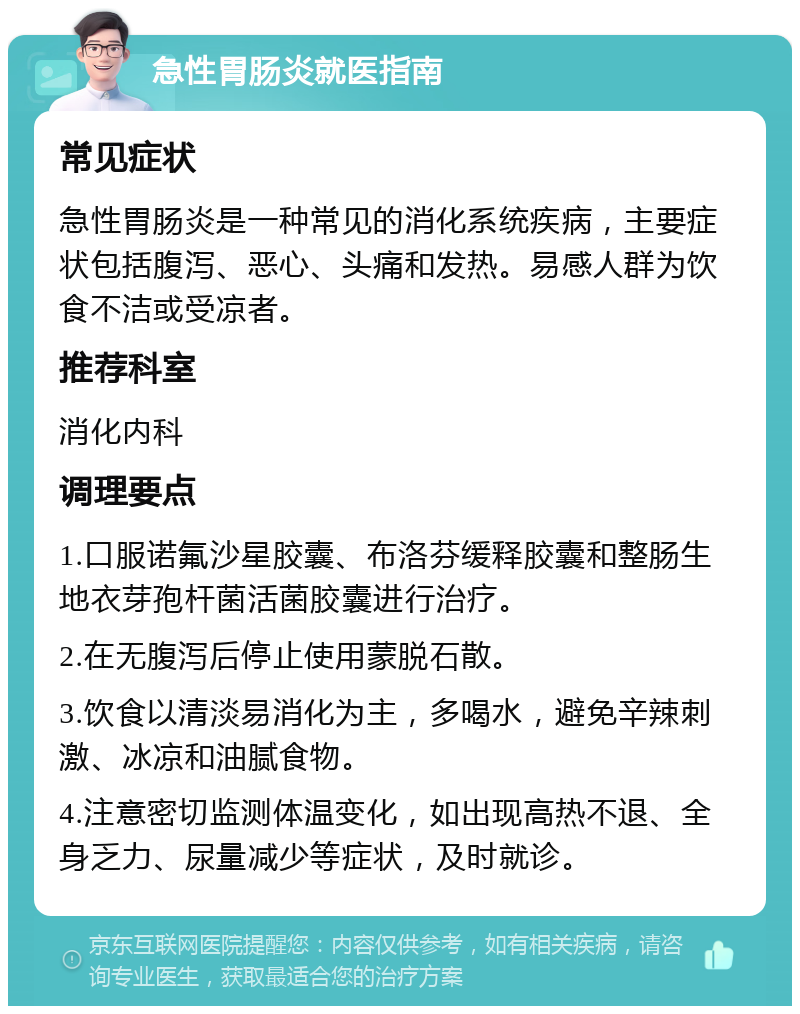 急性胃肠炎就医指南 常见症状 急性胃肠炎是一种常见的消化系统疾病，主要症状包括腹泻、恶心、头痛和发热。易感人群为饮食不洁或受凉者。 推荐科室 消化内科 调理要点 1.口服诺氟沙星胶囊、布洛芬缓释胶囊和整肠生地衣芽孢杆菌活菌胶囊进行治疗。 2.在无腹泻后停止使用蒙脱石散。 3.饮食以清淡易消化为主，多喝水，避免辛辣刺激、冰凉和油腻食物。 4.注意密切监测体温变化，如出现高热不退、全身乏力、尿量减少等症状，及时就诊。